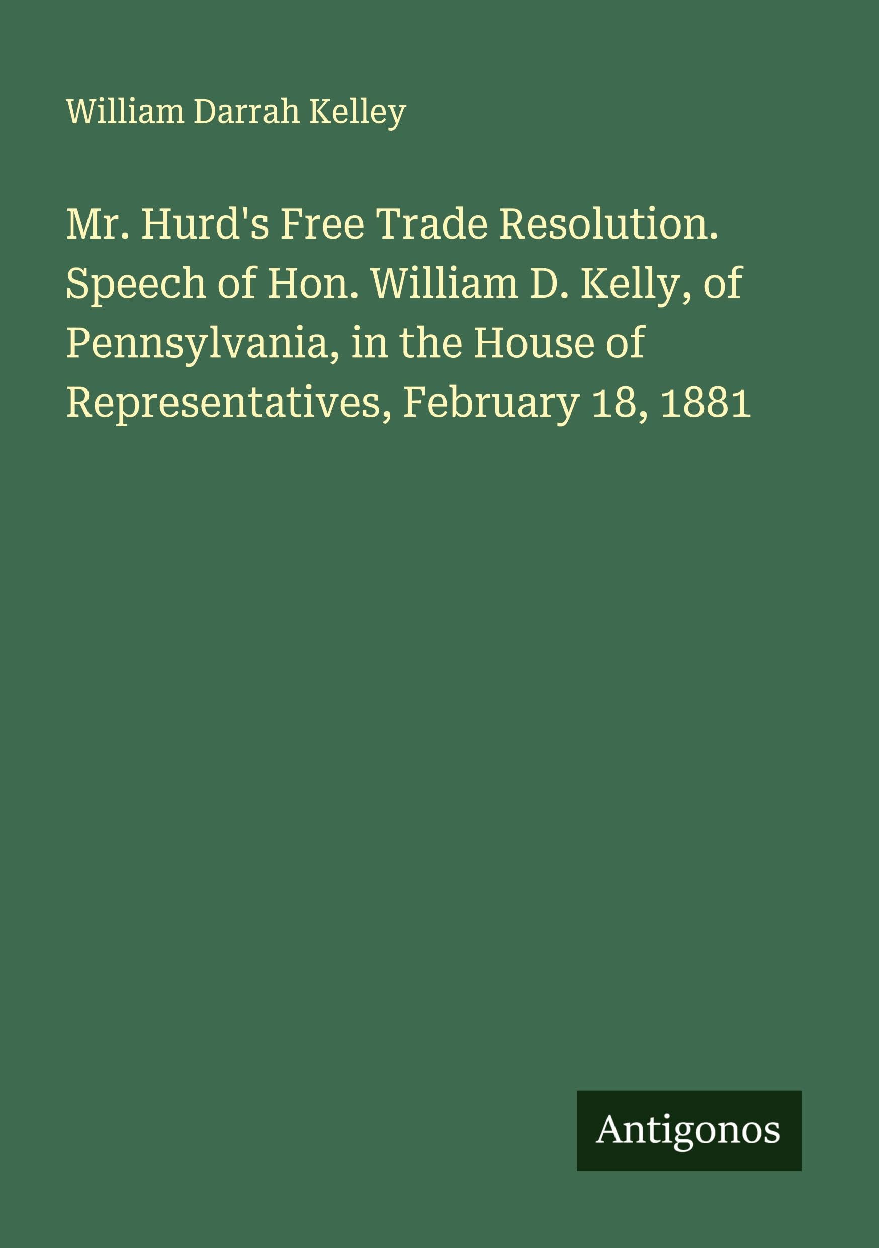 Mr. Hurd's Free Trade Resolution. Speech of Hon. William D. Kelly, of Pennsylvania, in the House of Representatives, February 18, 1881 Classics