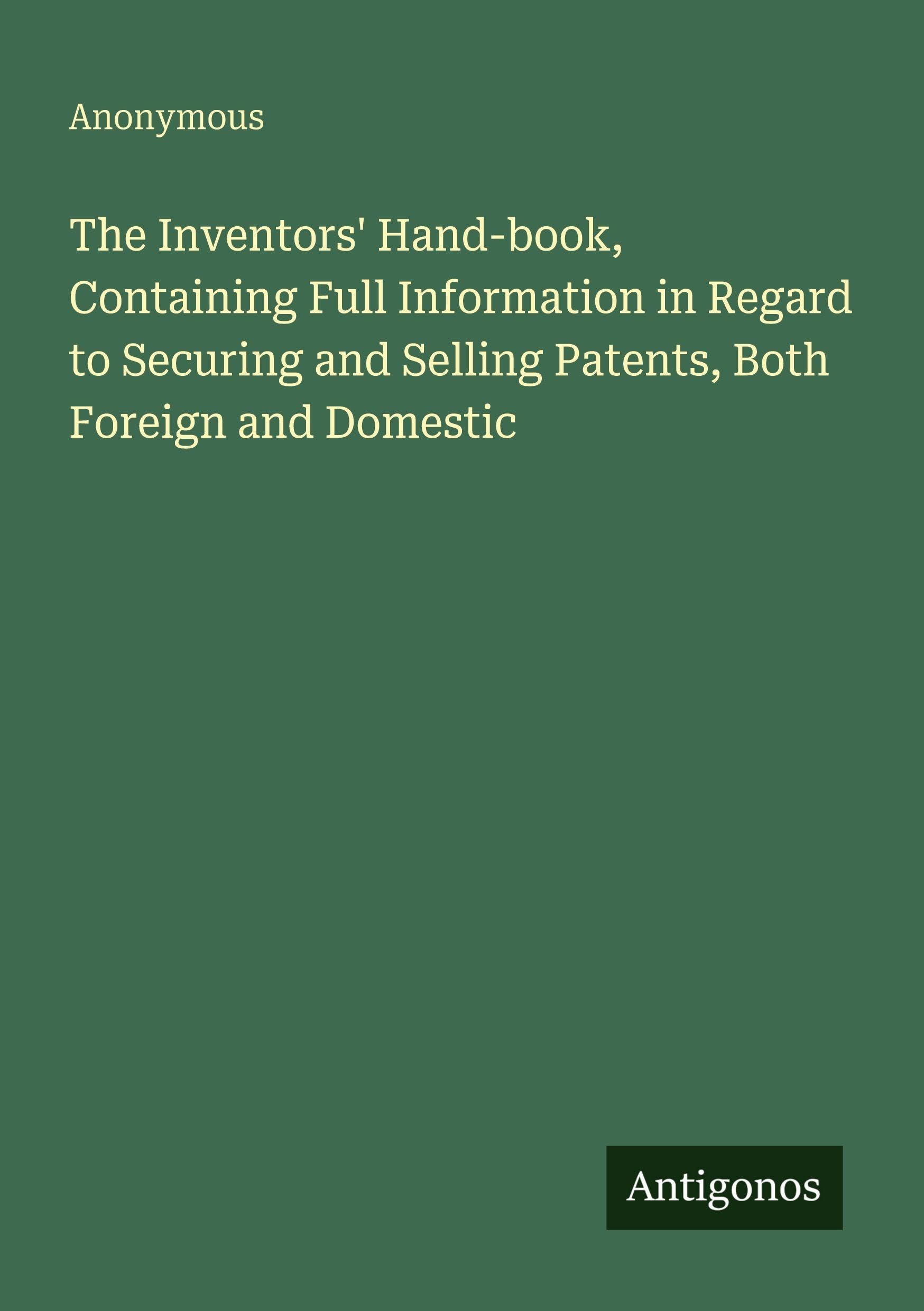 The Inventors' Hand-book, Containing Full Information in Regard to Securing and Selling Patents, Both Foreign and Domestic Classics