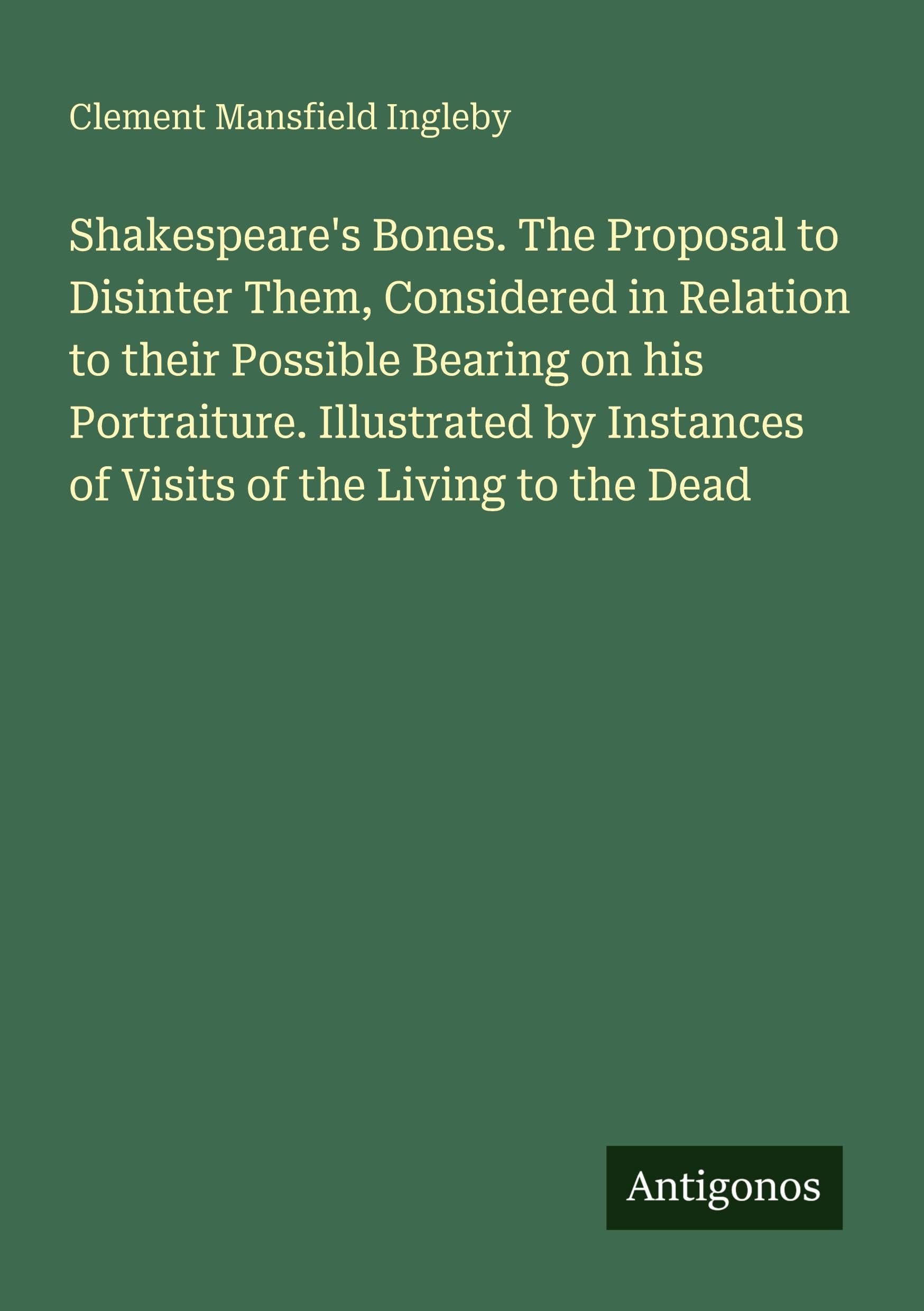 Shakespeare's Bones. The Proposal to Disinter Them, Considered in Relation to their Possible Bearing on his Portraiture. Illustrated by Instances of Visits of the Living to the Dead Classics