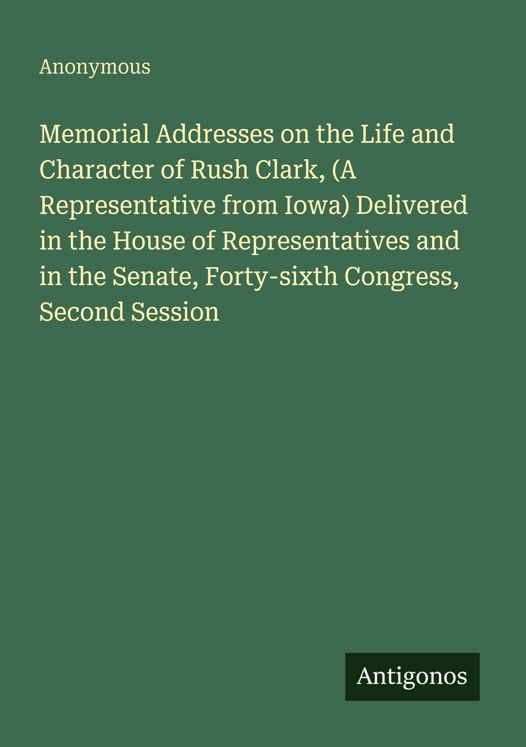 Memorial Addresses on the Life and Character of Rush Clark, (A Representative from Iowa) Delivered in the House of Representatives and in the Senate, Forty-sixth Congress, Second Session Classics