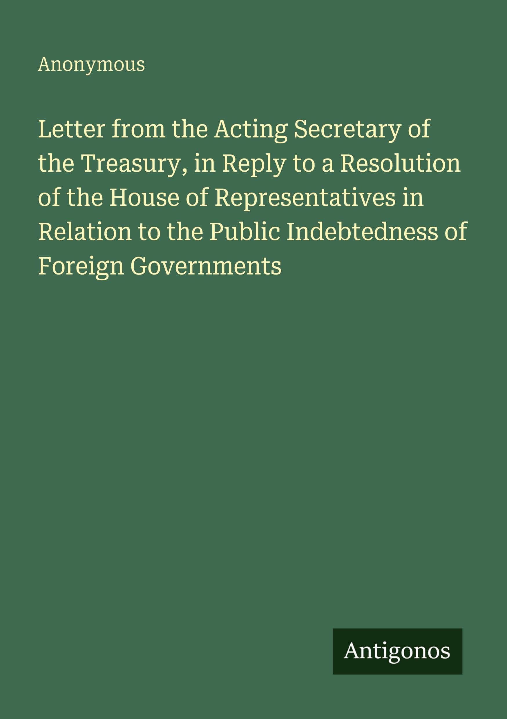 Letter from the Acting Secretary of the Treasury, in Reply to a Resolution of the House of Representatives in Relation to the Public Indebtedness of Foreign Governments Classics