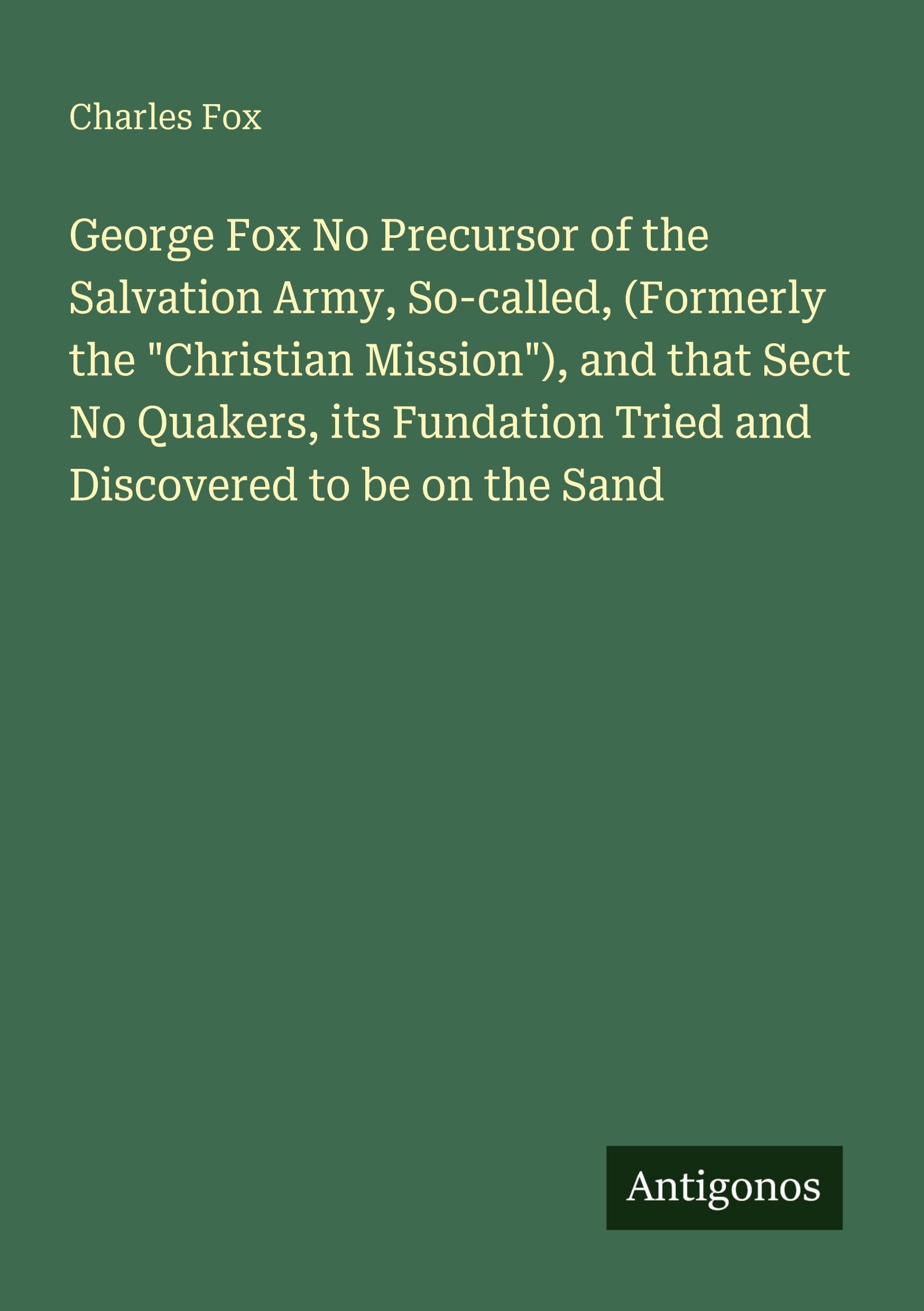 George Fox No Precursor of the Salvation Army, So-called, (Formerly the "Christian Mission"), and that Sect No Quakers, its Fundation Tried and Discovered to be on the Sand Classics