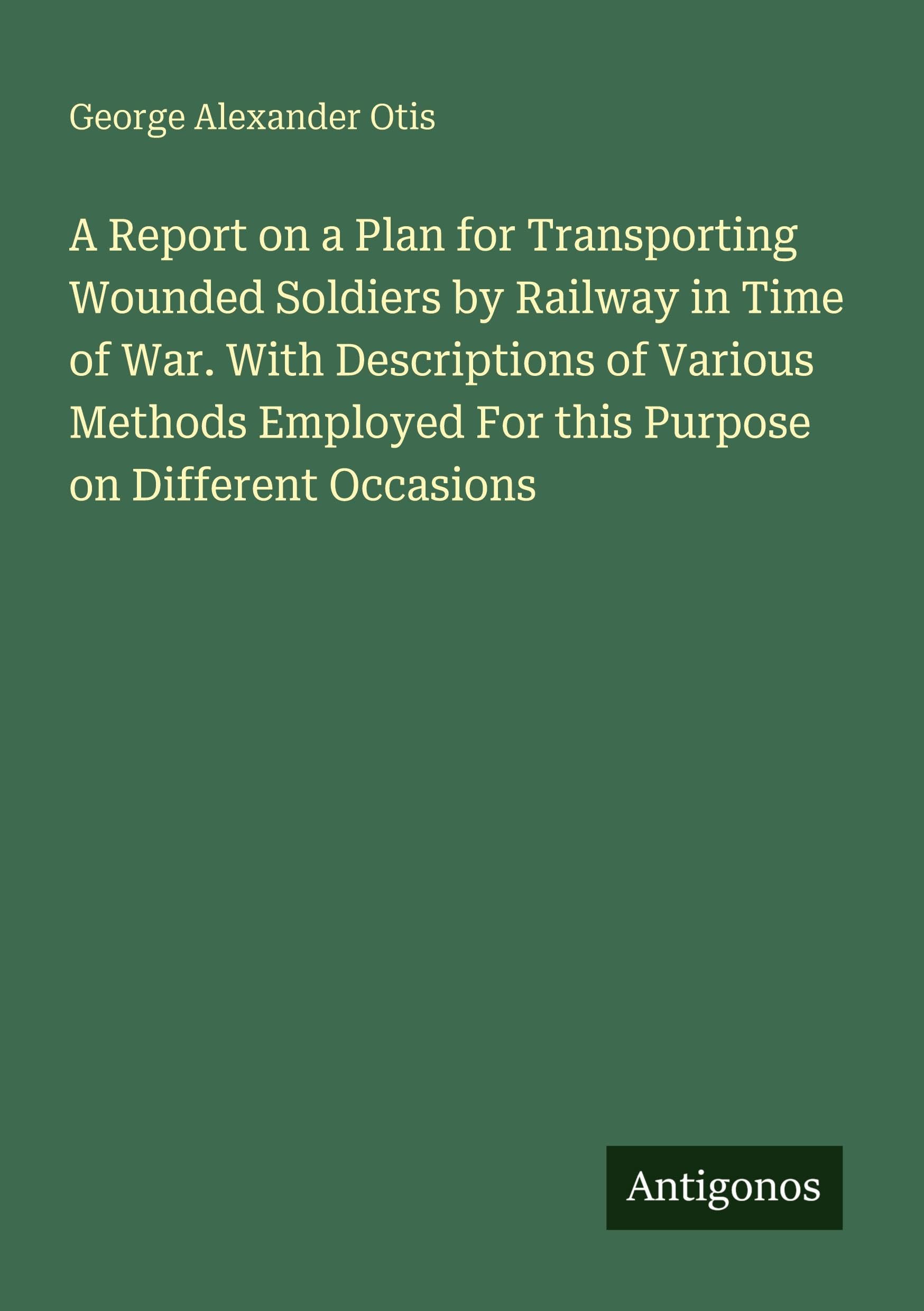 A Report on a Plan for Transporting Wounded Soldiers by Railway in Time of War. With Descriptions of Various Methods Employed For this Purpose on Different Occasions Classics