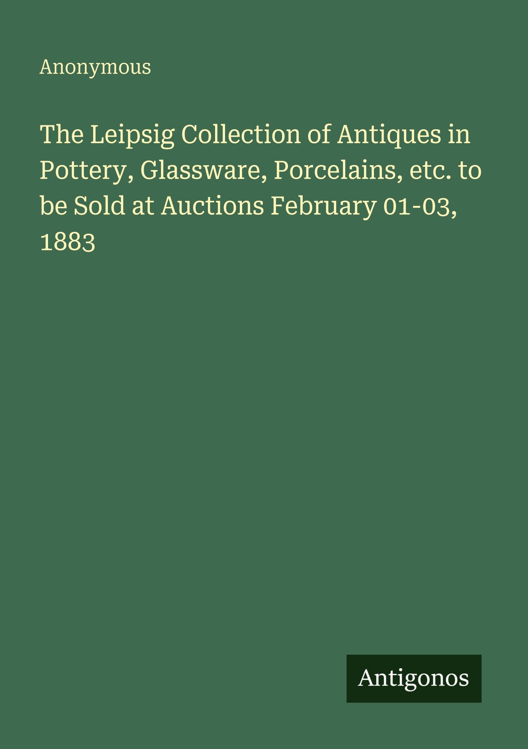The Leipsig Collection of Antiques in Pottery, Glassware, Porcelains, etc. to be Sold at Auctions February 01-03, 1883 Classics