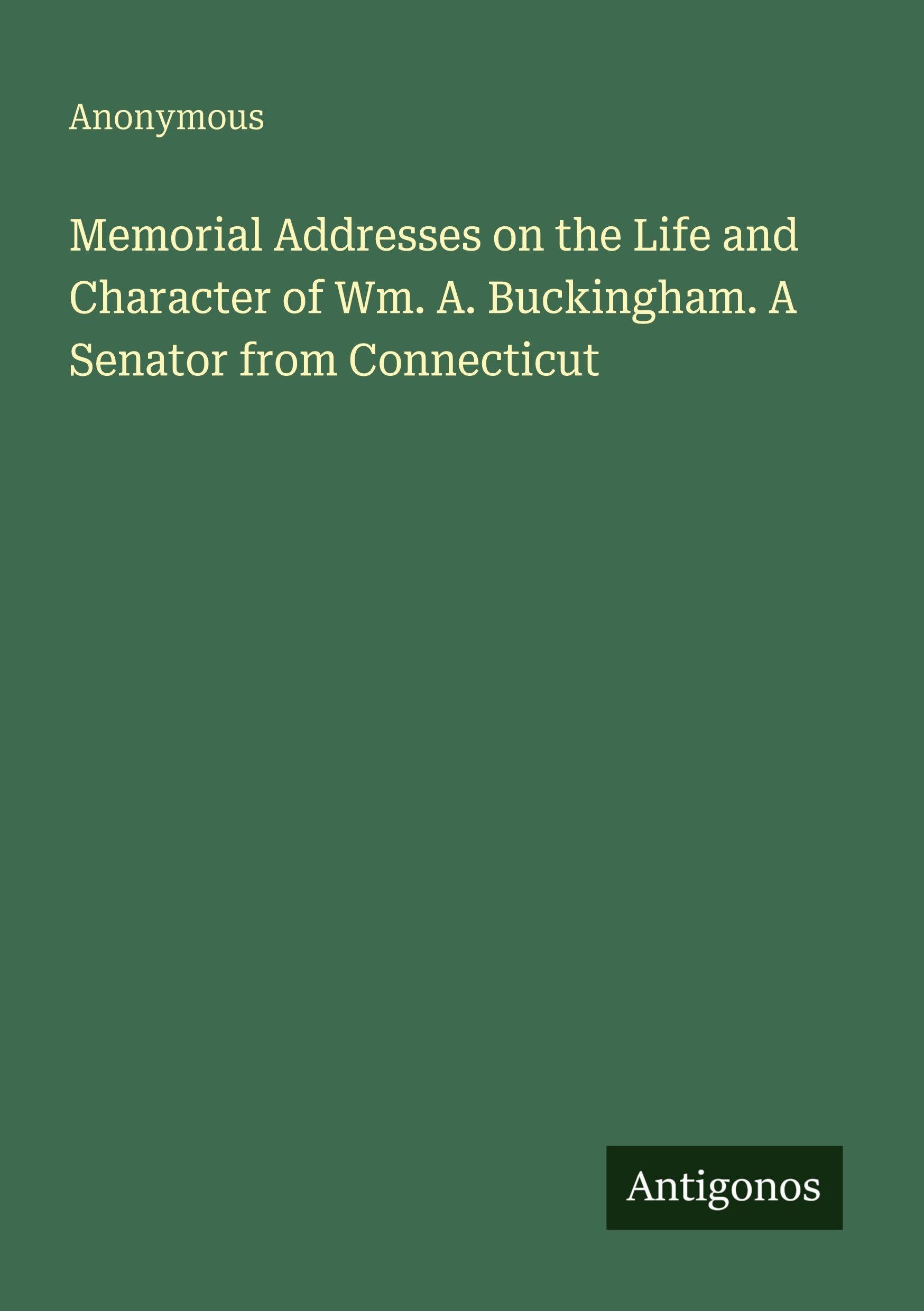 Memorial Addresses on the Life and Character of Wm. A. Buckingham. A Senator from Connecticut Classics