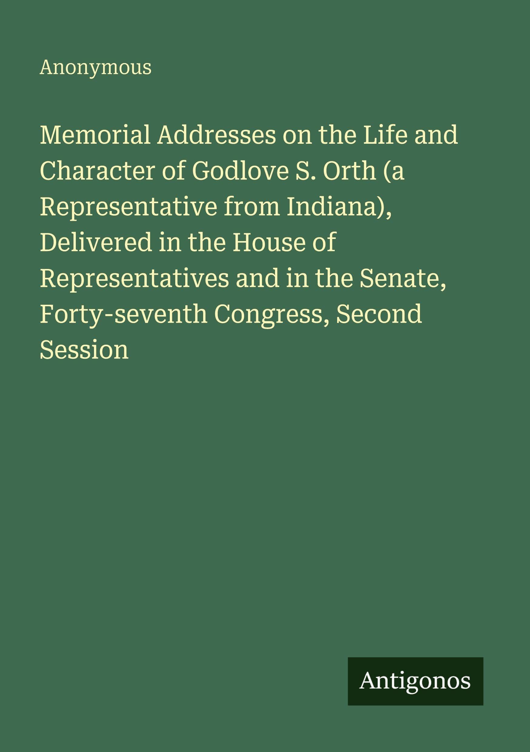 Memorial Addresses on the Life and Character of Godlove S. Orth (a Representative from Indiana), Delivered in the House of Representatives and in the Senate, Forty-seventh Congress, Second Session Classics