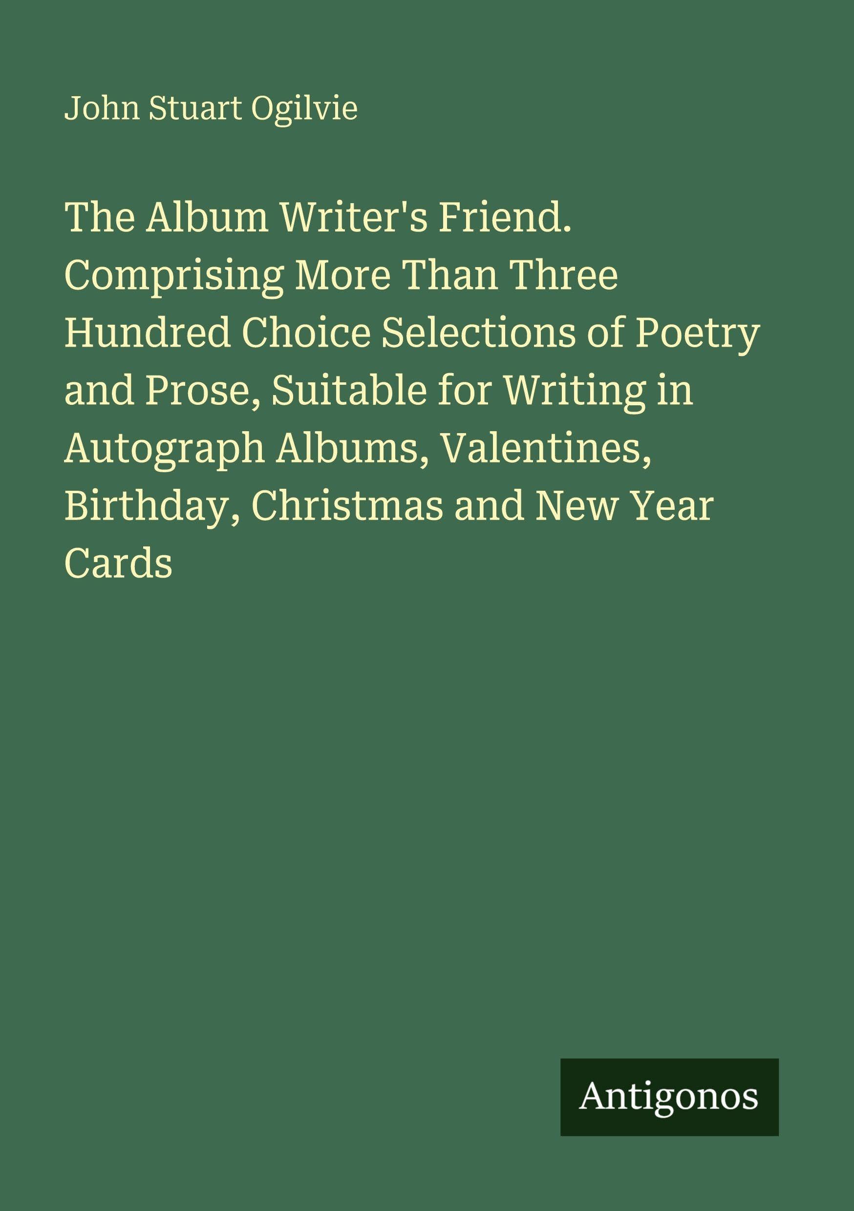 The Album Writer's Friend. Comprising More Than Three Hundred Choice Selections of Poetry and Prose, Suitable for Writing in Autograph Albums, Valentines, Birthday, Christmas and New Year Cards Classics