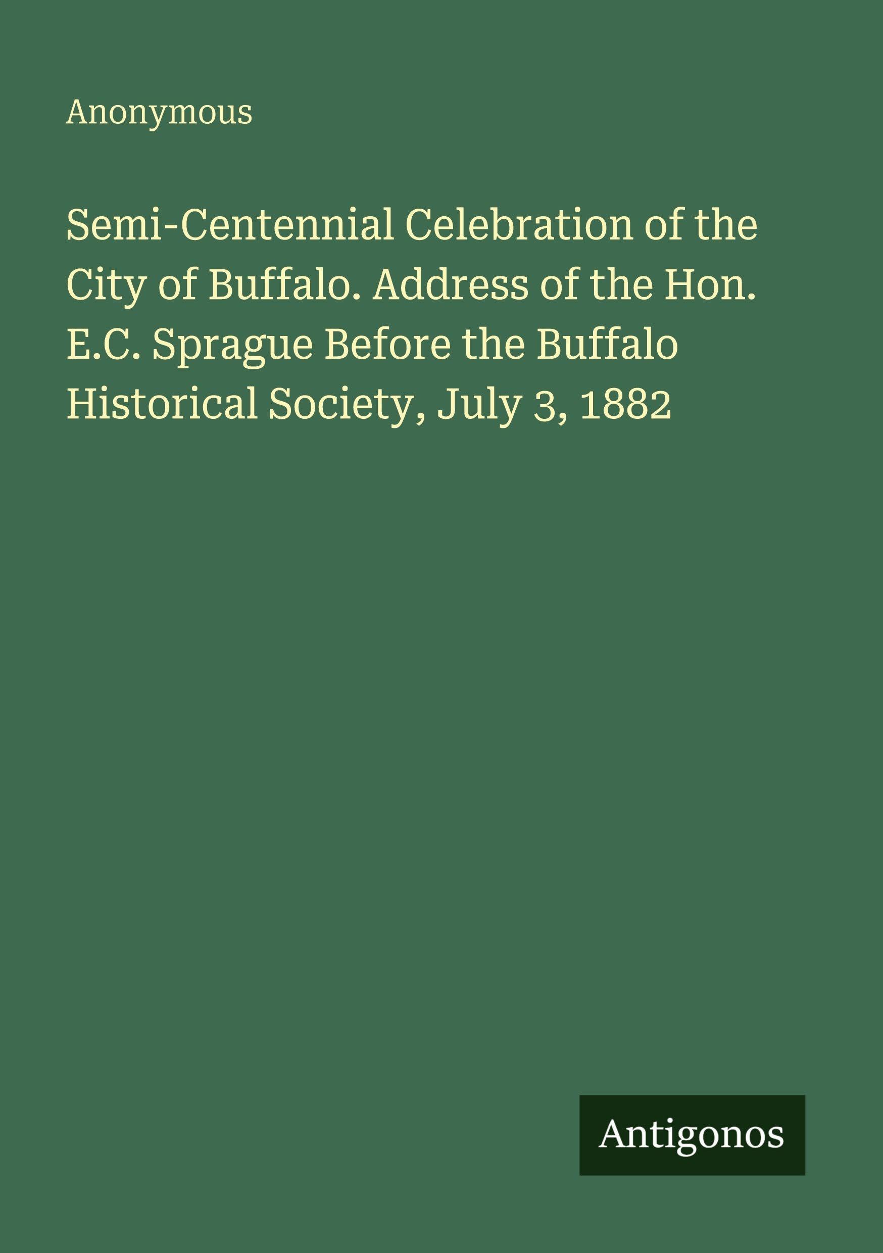 Semi-Centennial Celebration of the City of Buffalo. Address of the Hon. E.C. Sprague Before the Buffalo Historical Society, July 3, 1882 Classics