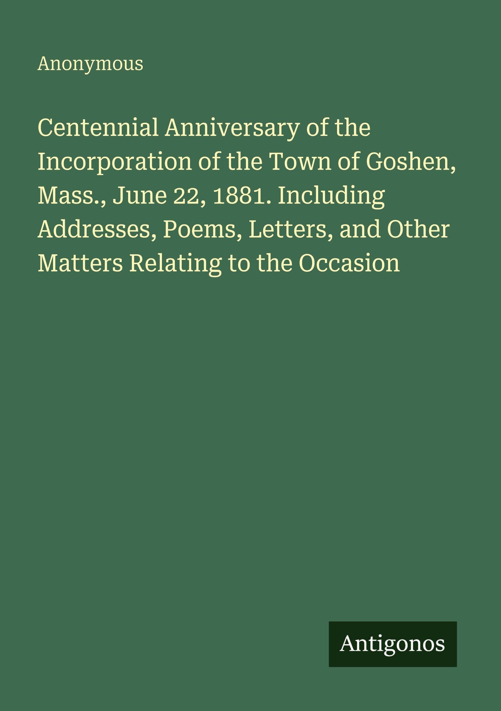 Centennial Anniversary of the Incorporation of the Town of Goshen, Mass., June 22, 1881. Including Addresses, Poems, Letters, and Other Matters Relating to the Occasion Classics