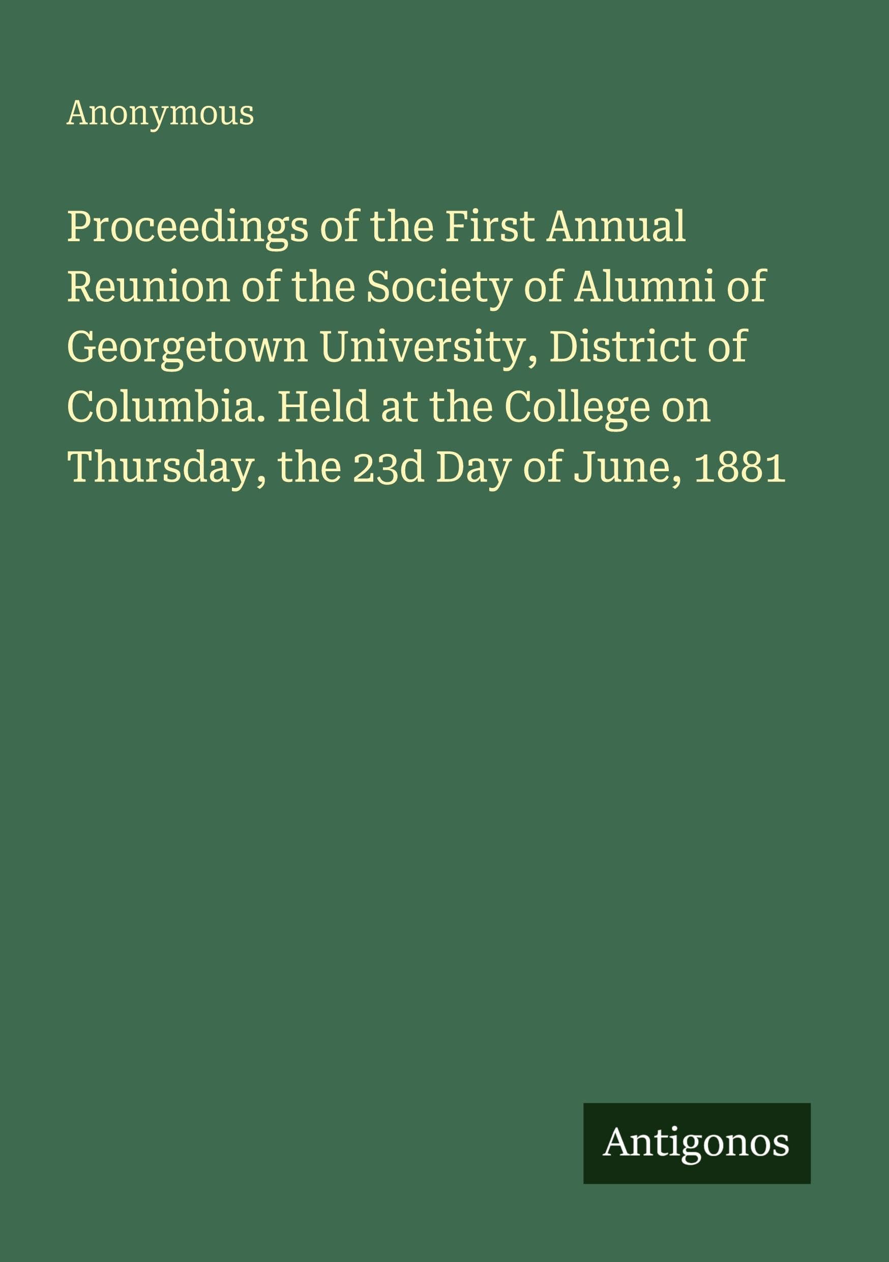 Proceedings of the First Annual Reunion of the Society of Alumni of Georgetown University, District of Columbia. Held at the College on Thursday, the 23d Day of June, 1881 Classics