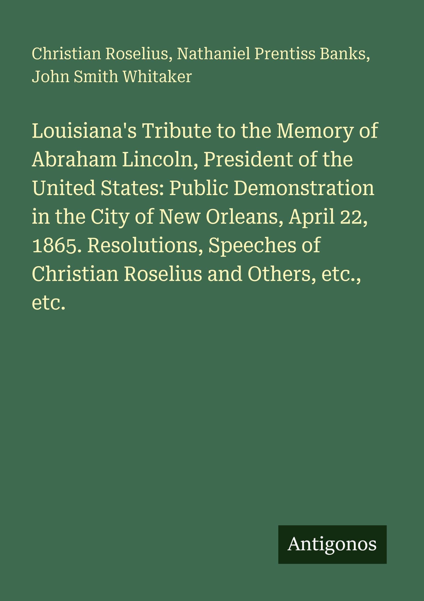 Louisiana's Tribute to the Memory of Abraham Lincoln, President of the United States: Public Demonstration in the City of New Orleans, April 22, 1865. Resolutions, Speeches of Christian Roselius and Others, etc., etc. Classics
