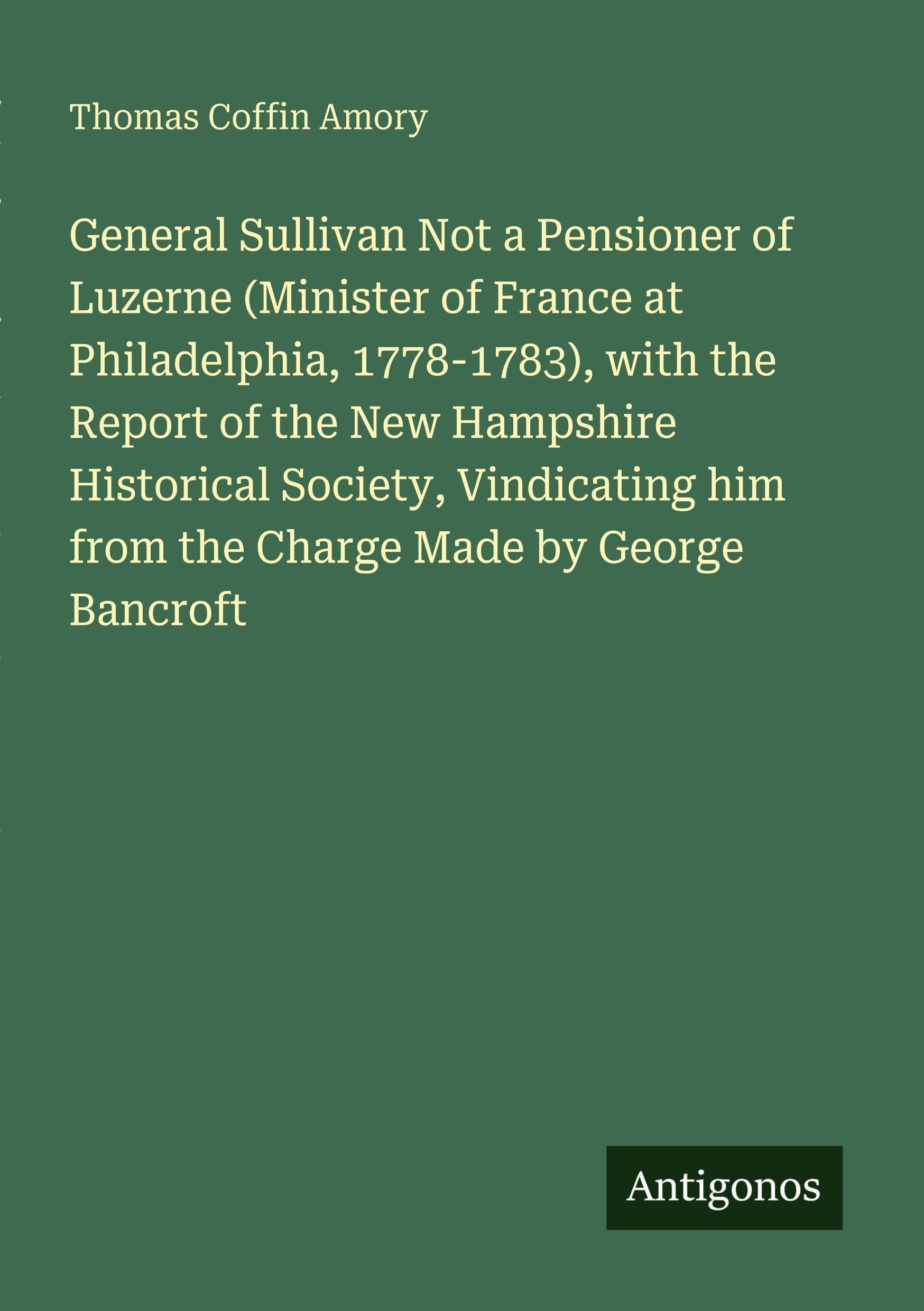 General Sullivan Not a Pensioner of Luzerne (Minister of France at Philadelphia, 1778-1783), with the Report of the New Hampshire Historical Society, Vindicating him from the Charge Made by George Bancroft Classics