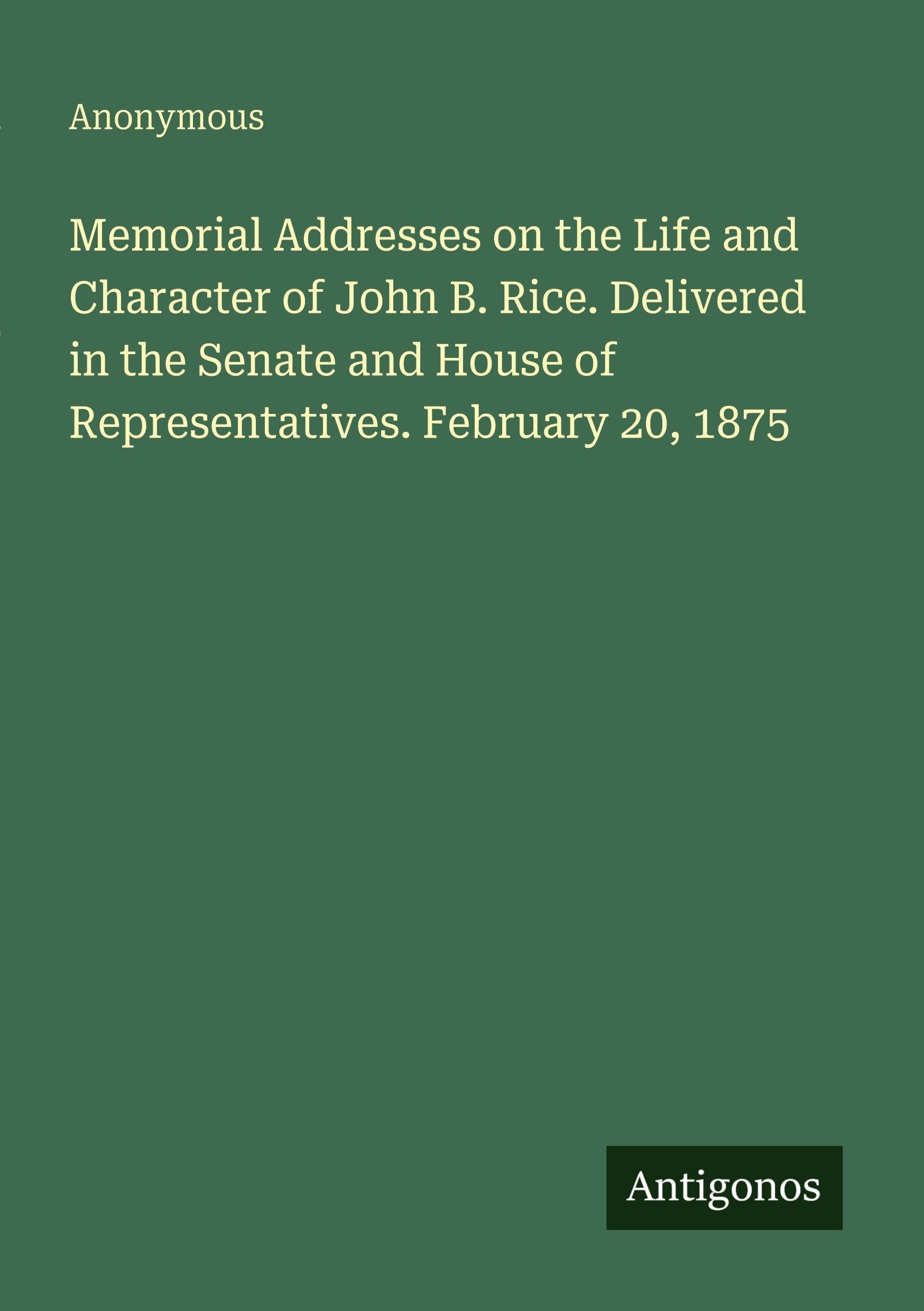 Memorial Addresses on the Life and Character of John B. Rice. Delivered in the Senate and House of Representatives. February 20, 1875 Classics