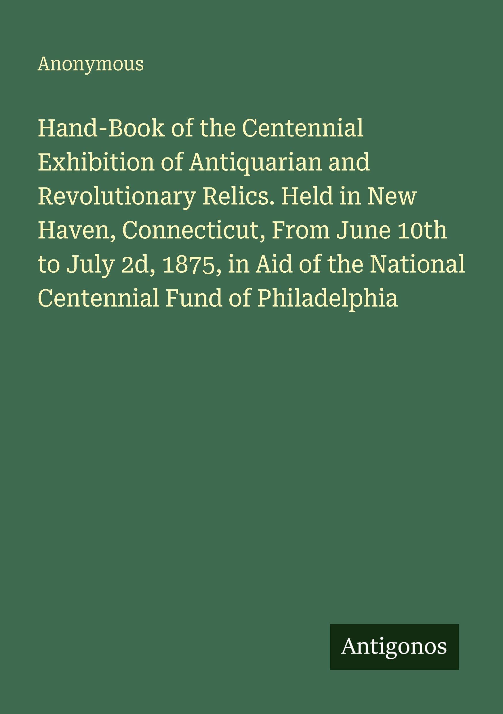 Hand-Book of the Centennial Exhibition of Antiquarian and Revolutionary Relics. Held in New Haven, Connecticut, From June 10th to July 2d, 1875, in Aid of the National Centennial Fund of Philadelphia Classics
