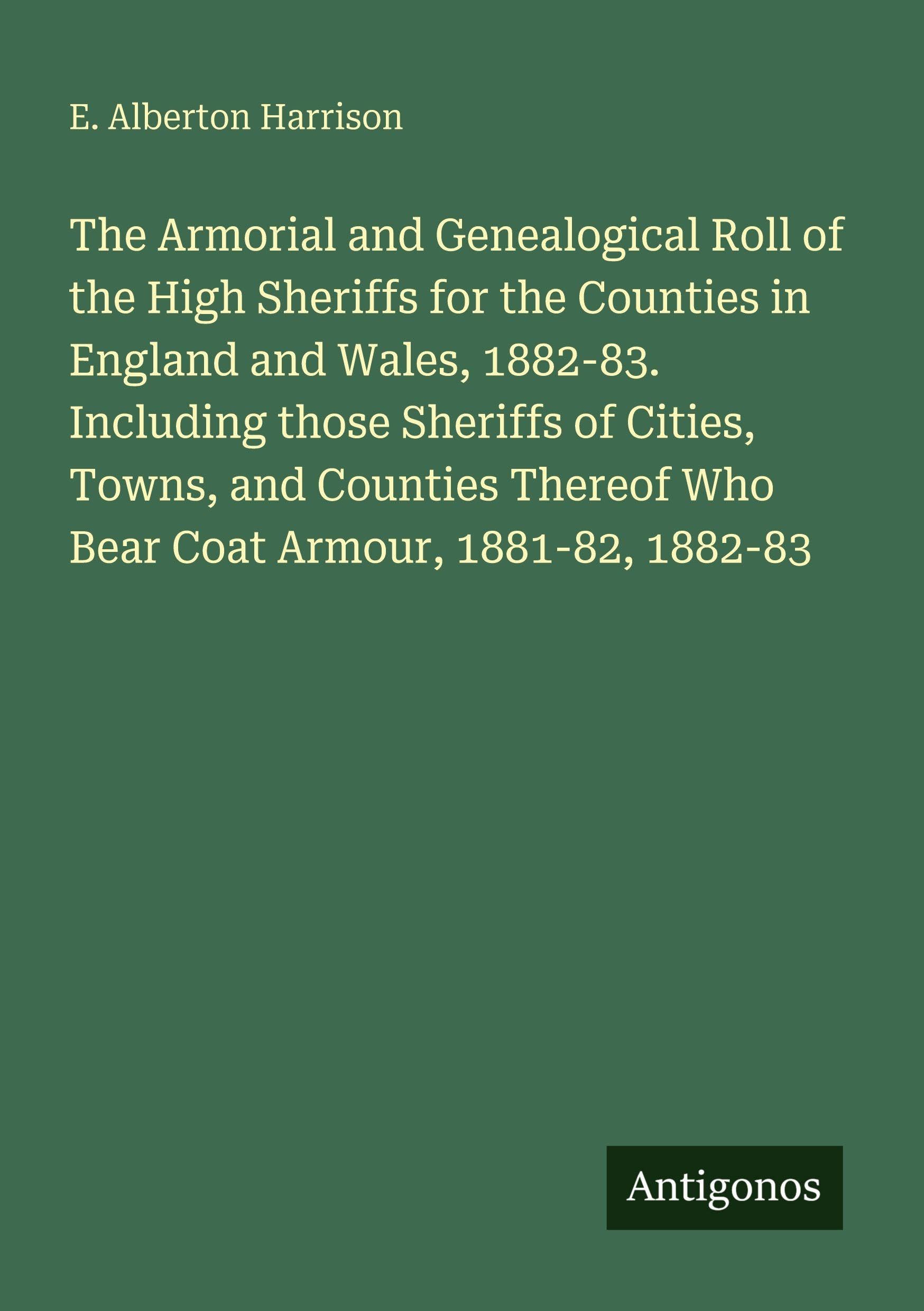 The Armorial and Genealogical Roll of the High Sheriffs for the Counties in England and Wales, 1882-83. Including those Sheriffs of Cities, Towns, and Counties Thereof Who Bear Coat Armour, 1881-82, 1882-83 Classics