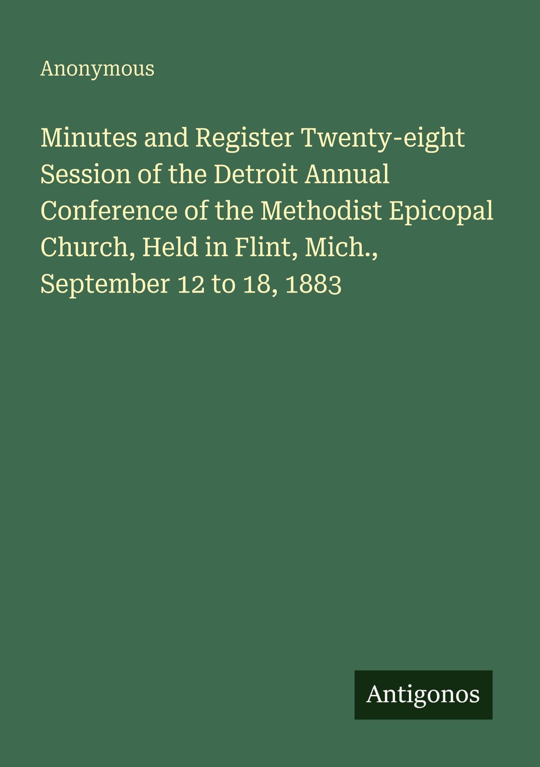 Minutes and Register Twenty-eight Session of the Detroit Annual Conference of the Methodist Epicopal Church, Held in Flint, Mich., September 12 to 18, 1883 Classics