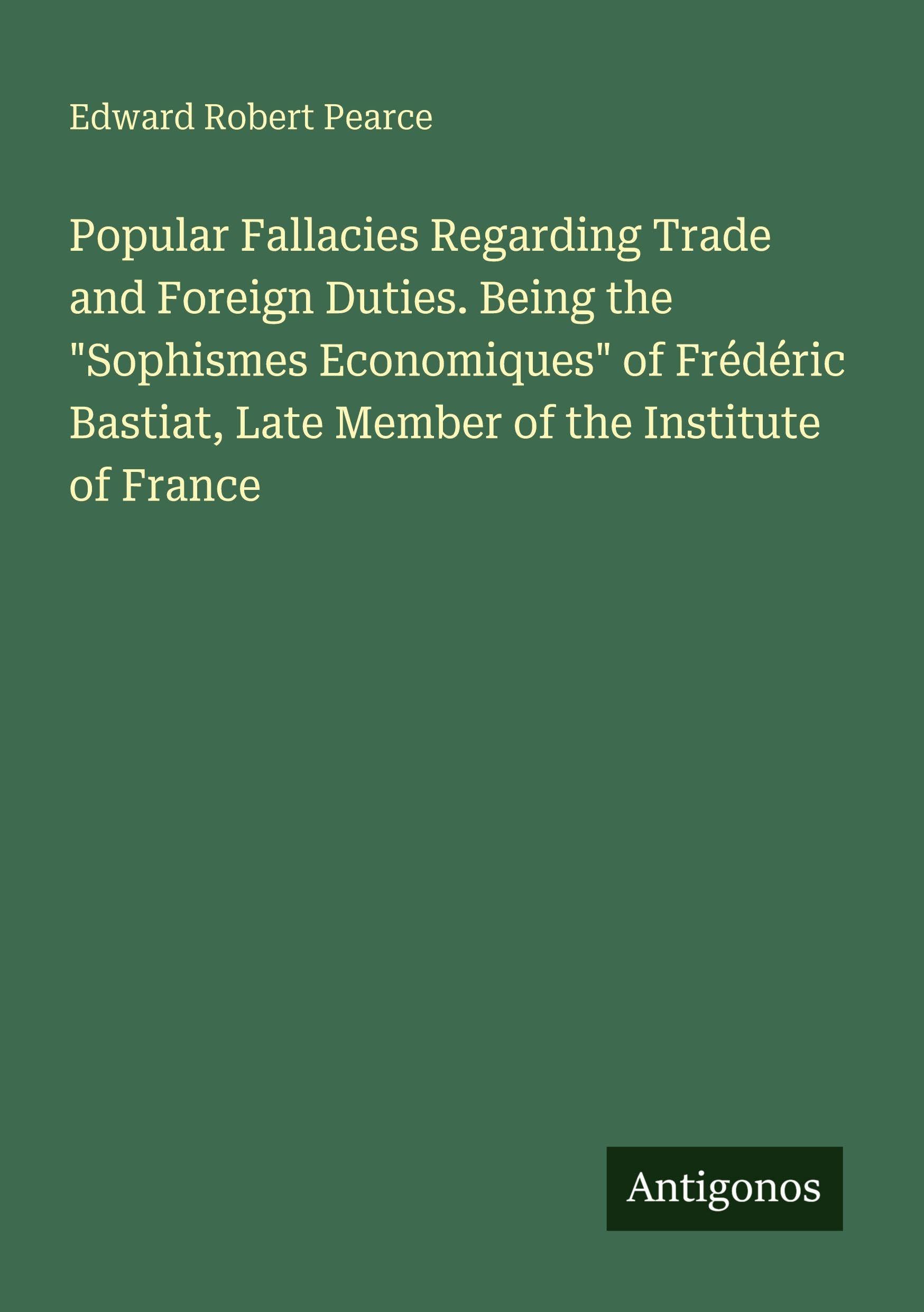 Popular Fallacies Regarding Trade and Foreign Duties. Being the "Sophismes Economiques" of Frédéric Bastiat, Late Member of the Institute of France Classics