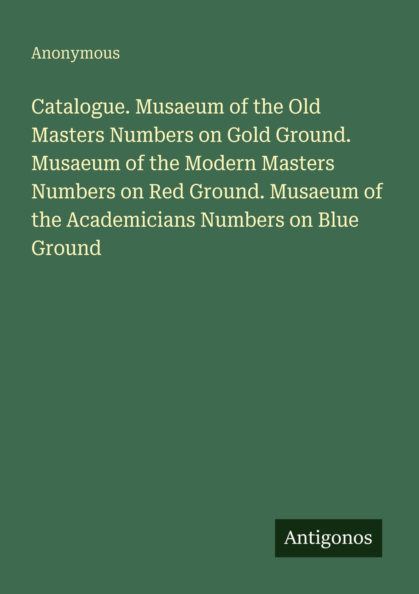 Catalogue. Musaeum of the Old Masters Numbers on Gold Ground. Musaeum of the Modern Masters Numbers on Red Ground. Musaeum of the Academicians Numbers on Blue Ground Classics