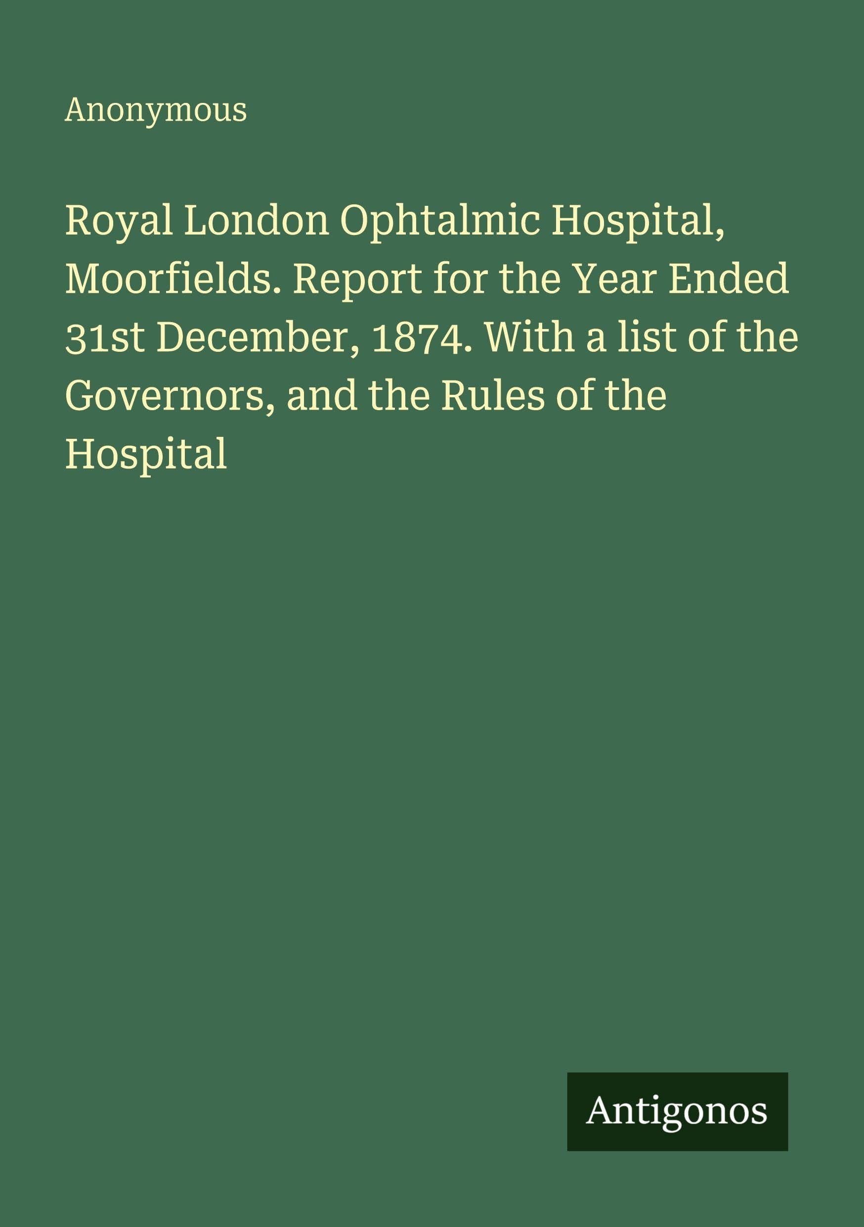 Royal London Ophtalmic Hospital, Moorfields. Report for the Year Ended 31st December, 1874. With a list of the Governors, and the Rules of the Hospital Classics
