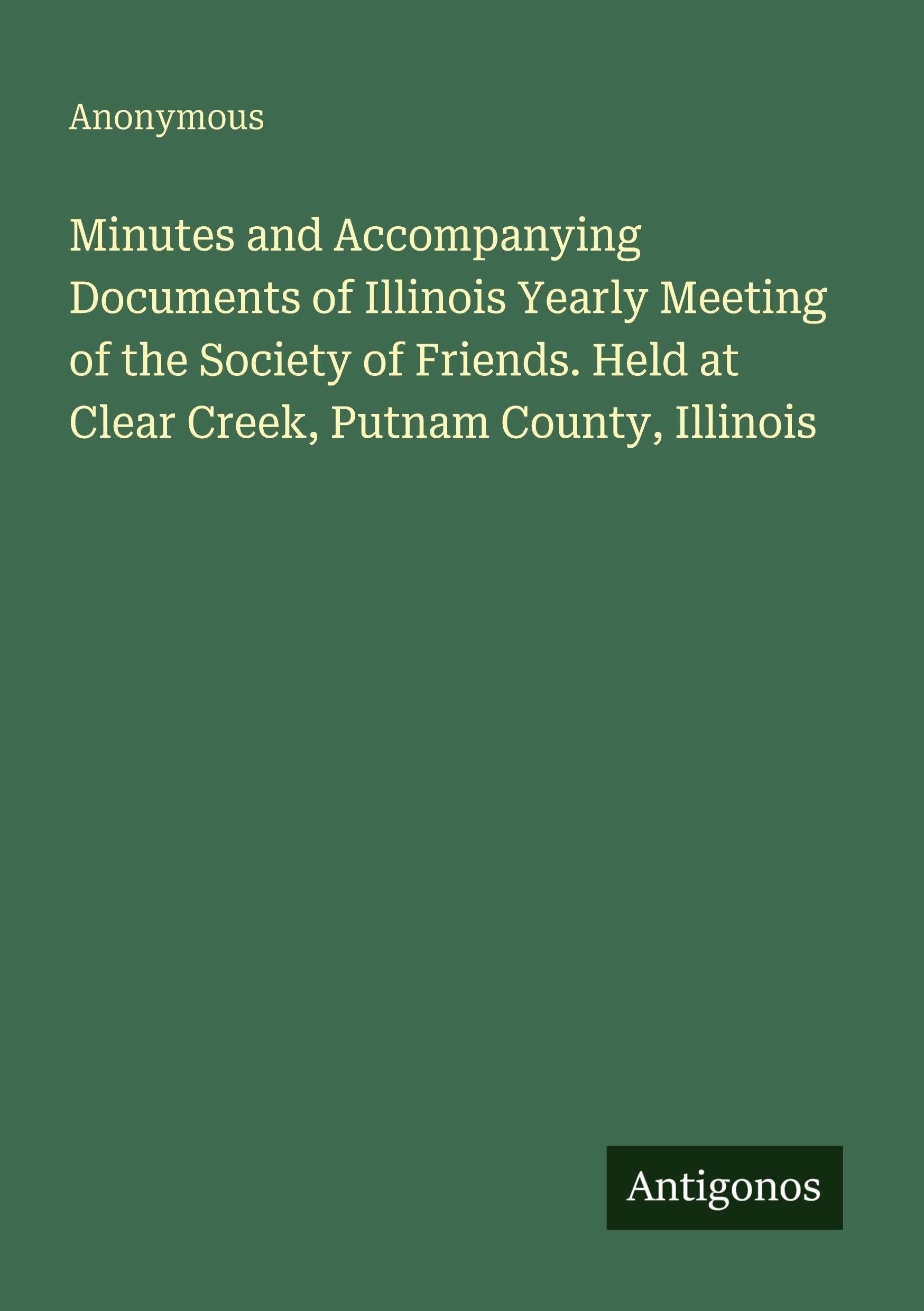 Minutes and Accompanying Documents of Illinois Yearly Meeting of the Society of Friends. Held at Clear Creek, Putnam County, Illinois Classics