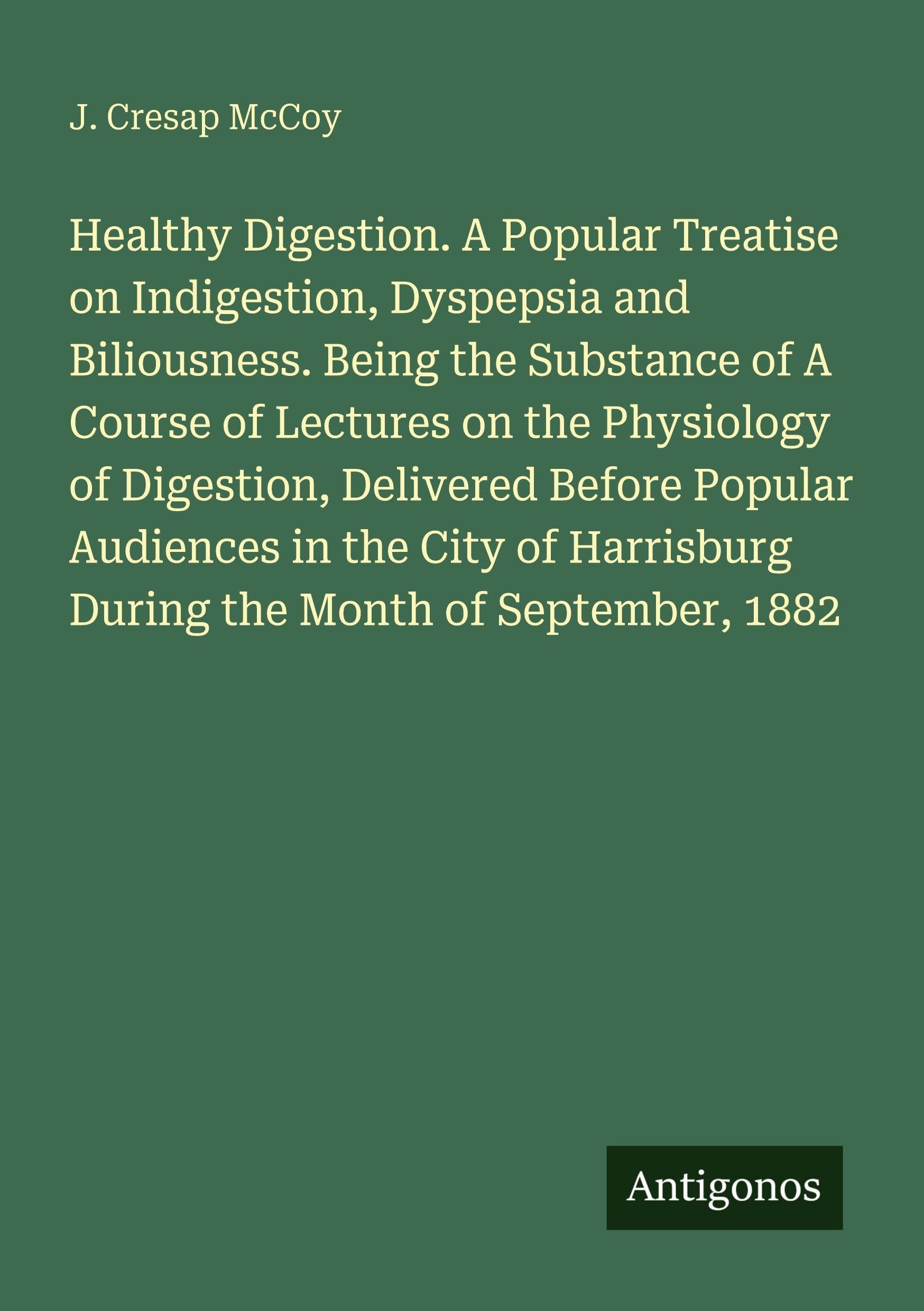 Healthy Digestion. A Popular Treatise on Indigestion, Dyspepsia and Biliousness. Being the Substance of A Course of Lectures on the Physiology of Digestion, Delivered Before Popular Audiences in the City of Harrisburg During the Month of September, 1882 Classics