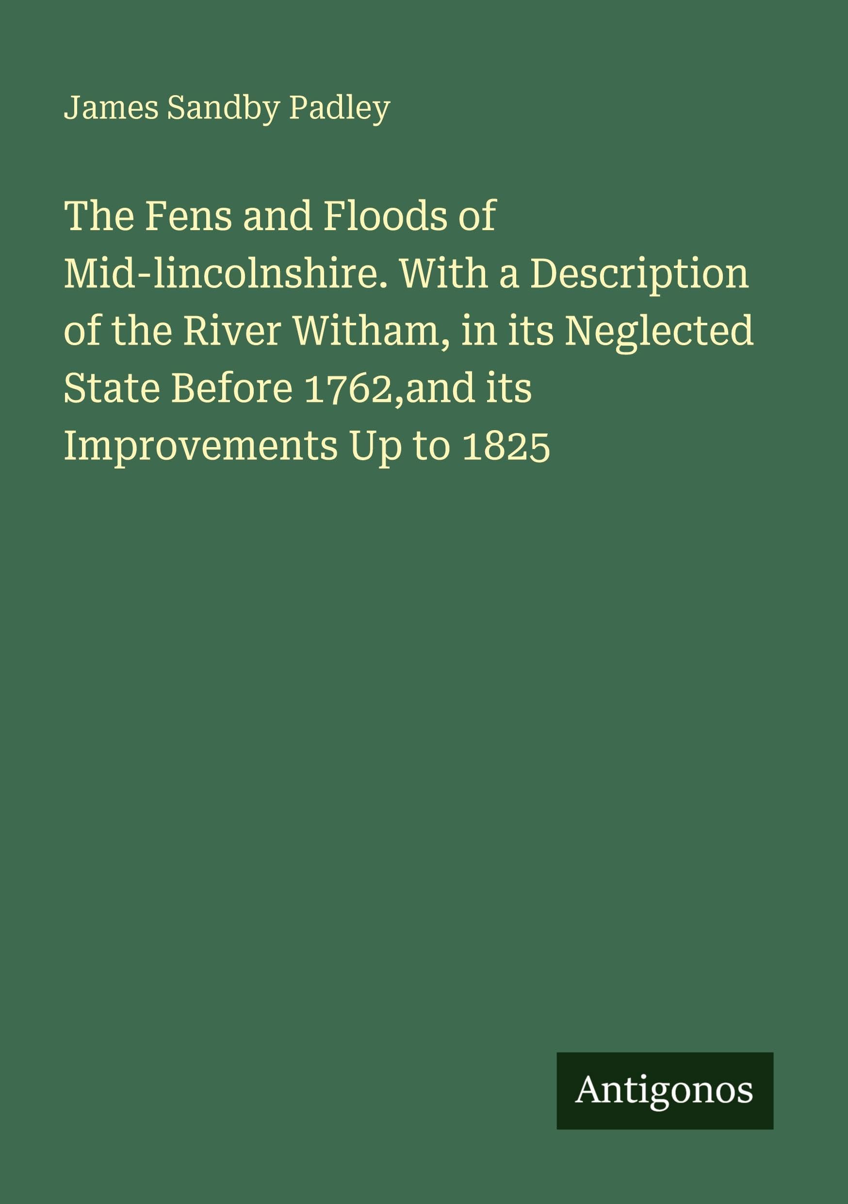 The Fens and Floods of Mid-lincolnshire. With a Description of the River Witham, in its Neglected State Before 1762,and its Improvements Up to 1825 Classics