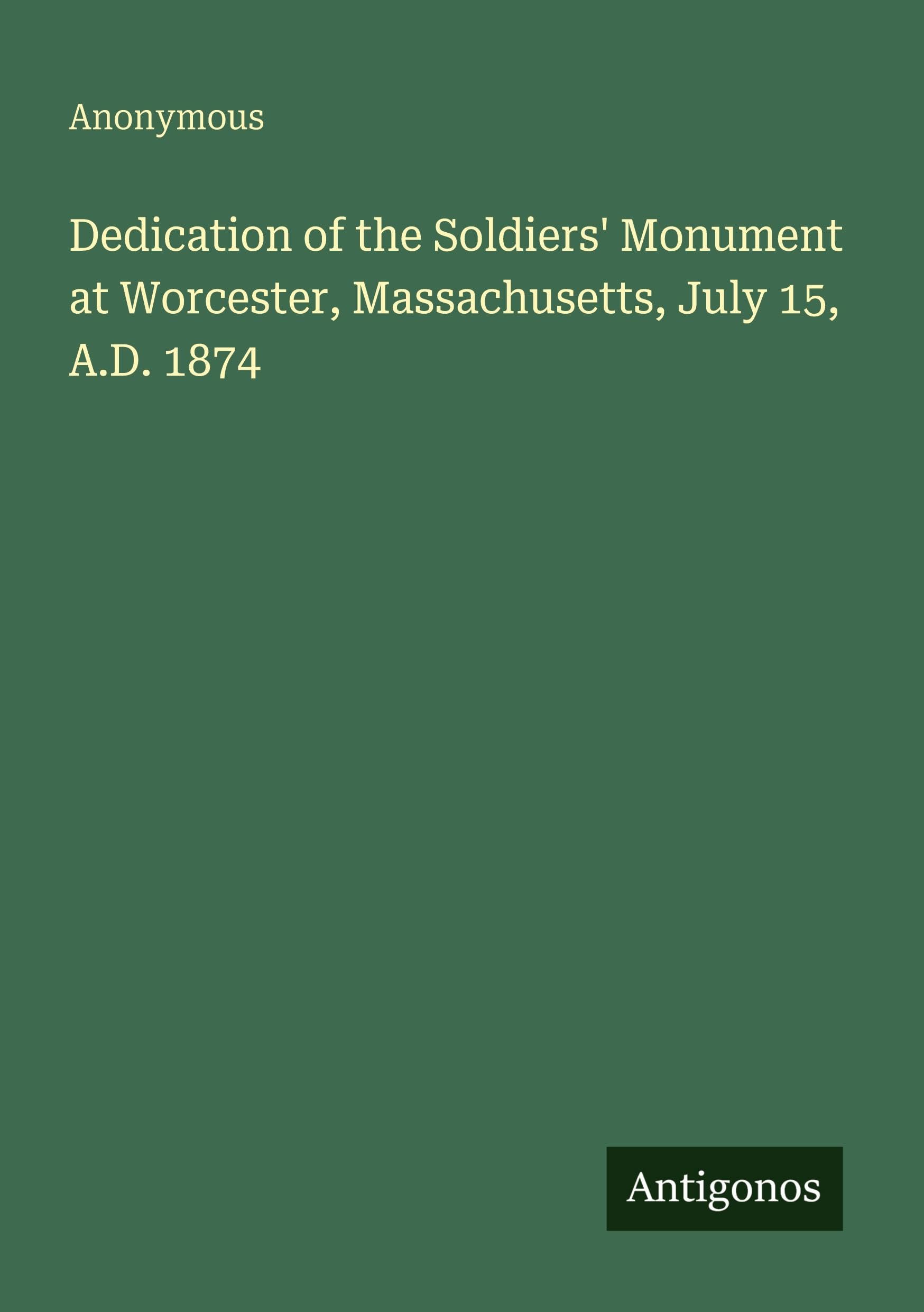 Dedication of the Soldiers' Monument at Worcester, Massachusetts, July 15, A.D. 1874 Classics