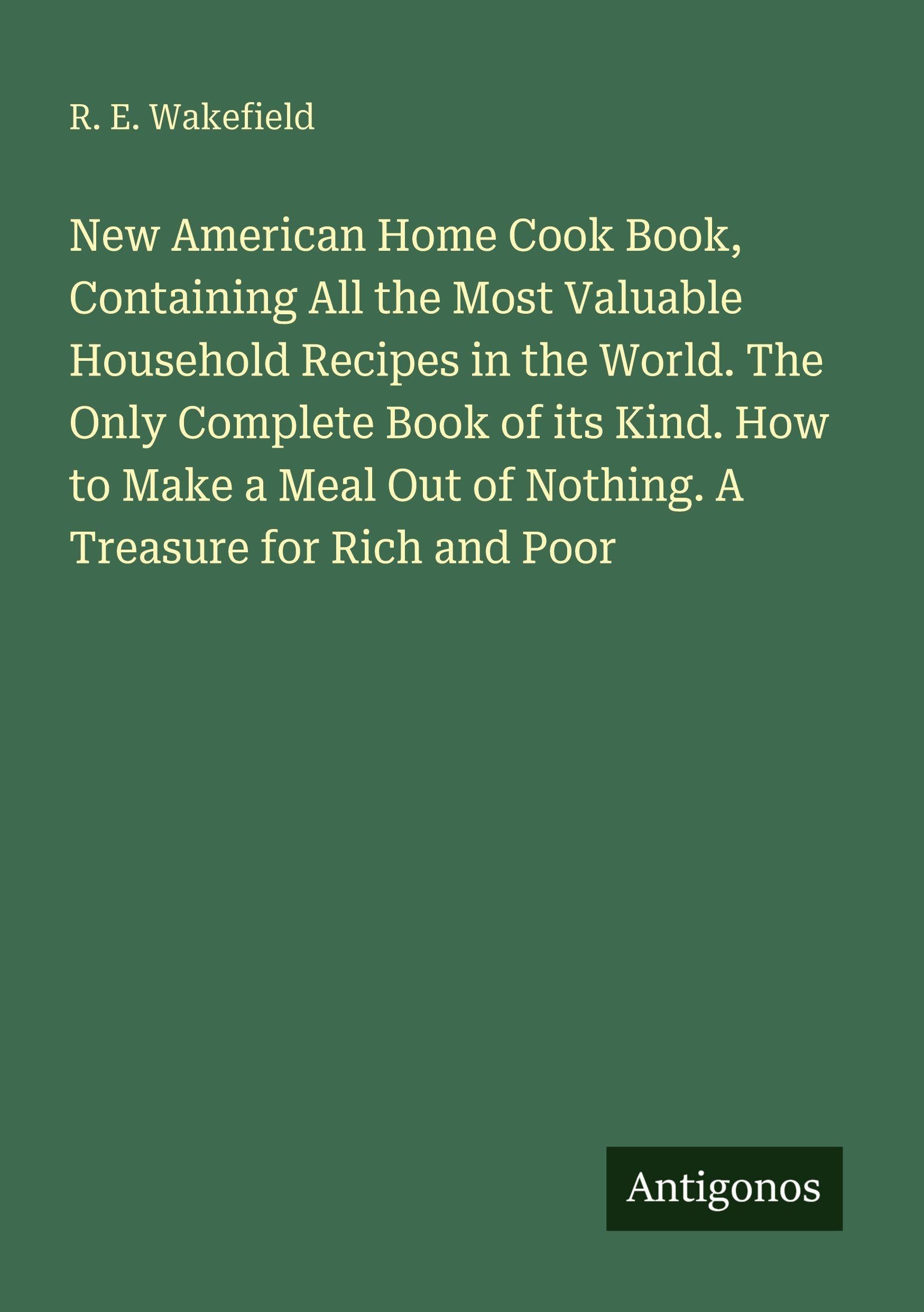 New American Home Cook Book, Containing All the Most Valuable Household Recipes in the World. The Only Complete Book of its Kind. How to Make a Meal Out of Nothing. A Treasure for Rich and Poor Classics