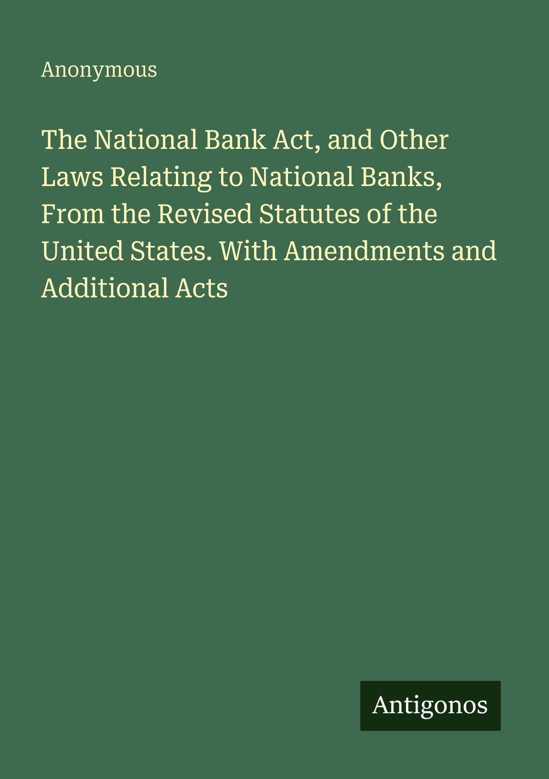 The National Bank Act, and Other Laws Relating to National Banks, From the Revised Statutes of the United States. With Amendments and Additional Acts Classics