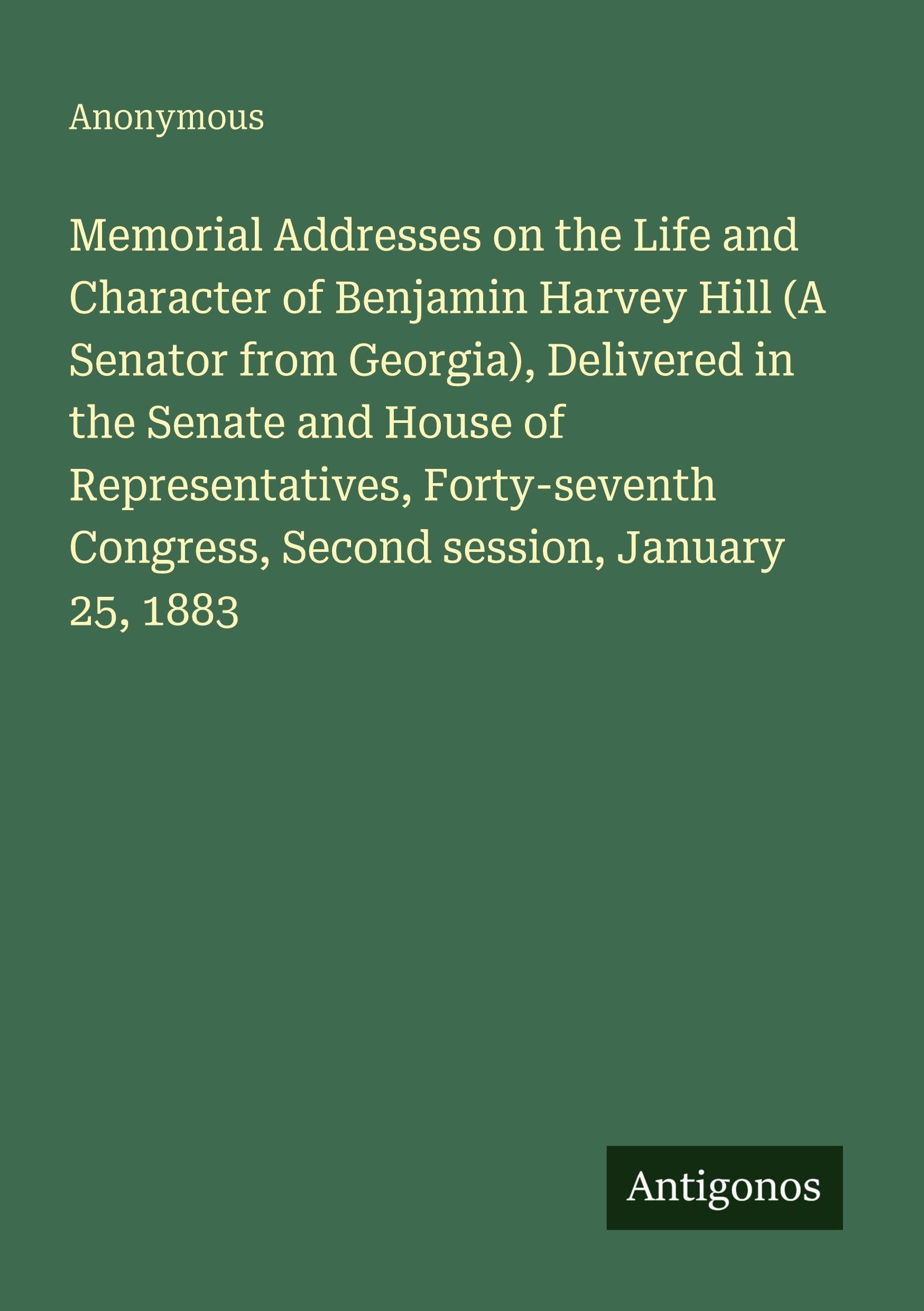 Memorial Addresses on the Life and Character of Benjamin Harvey Hill (A Senator from Georgia), Delivered in the Senate and House of Representatives, Forty-seventh Congress, Second session, January 25, 1883 Classics
