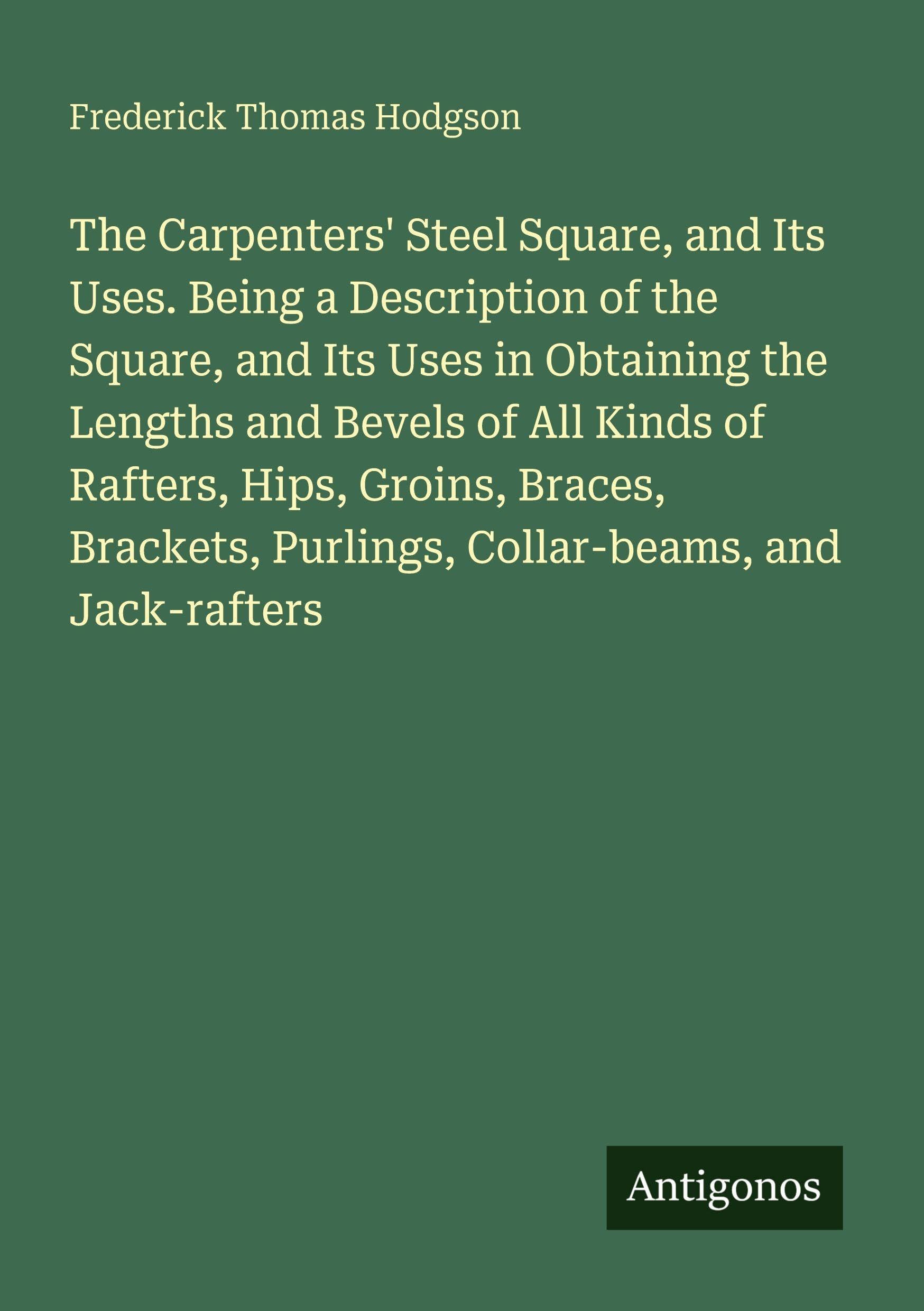 The Carpenters' Steel Square, and Its Uses. Being a Description of the Square, and Its Uses in Obtaining the Lengths and Bevels of All Kinds of Rafters, Hips, Groins, Braces, Brackets, Purlings, Collar-beams, and Jack-rafters Classics