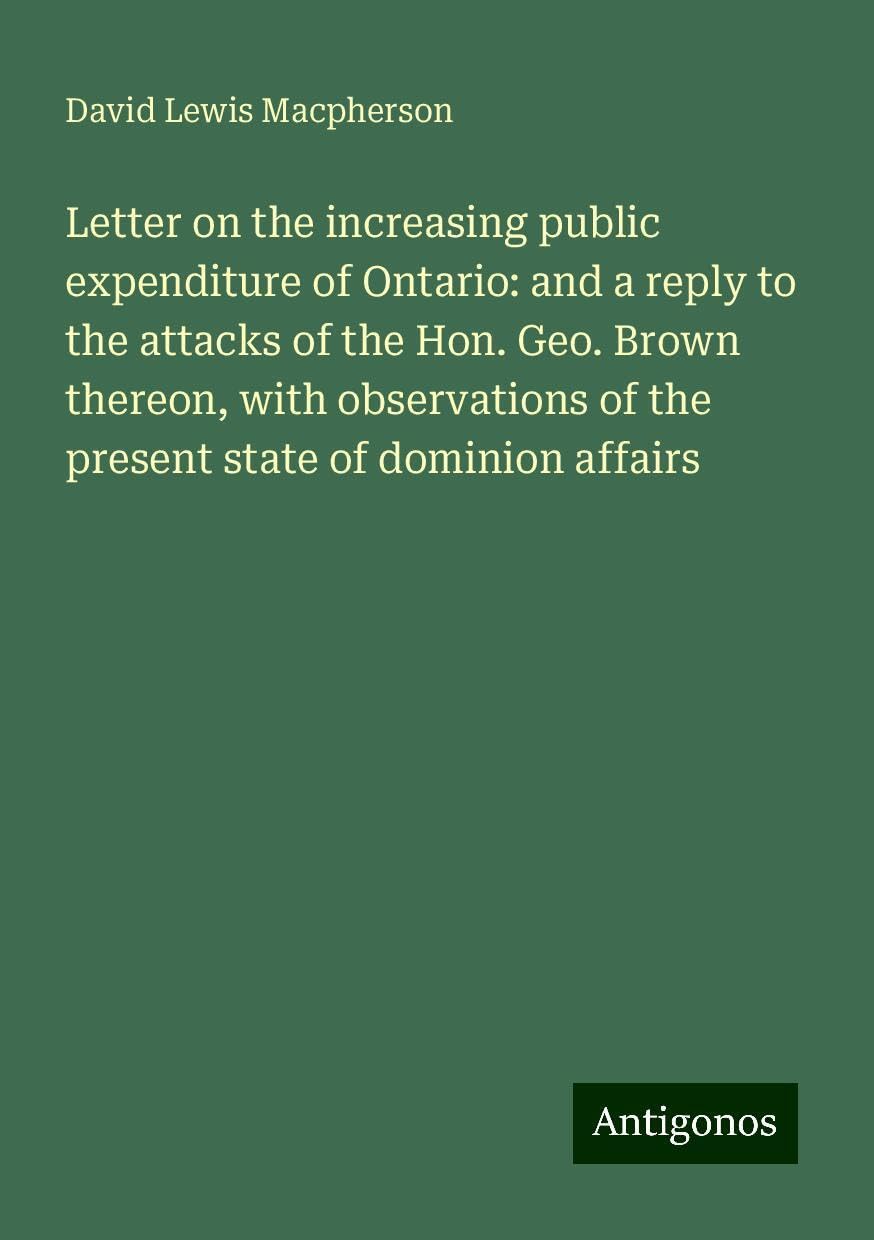 Letter on the increasing public expenditure of Ontario: and a reply to the attacks of the Hon. Geo. Brown thereon, with observations of the present state of dominion affairs Books