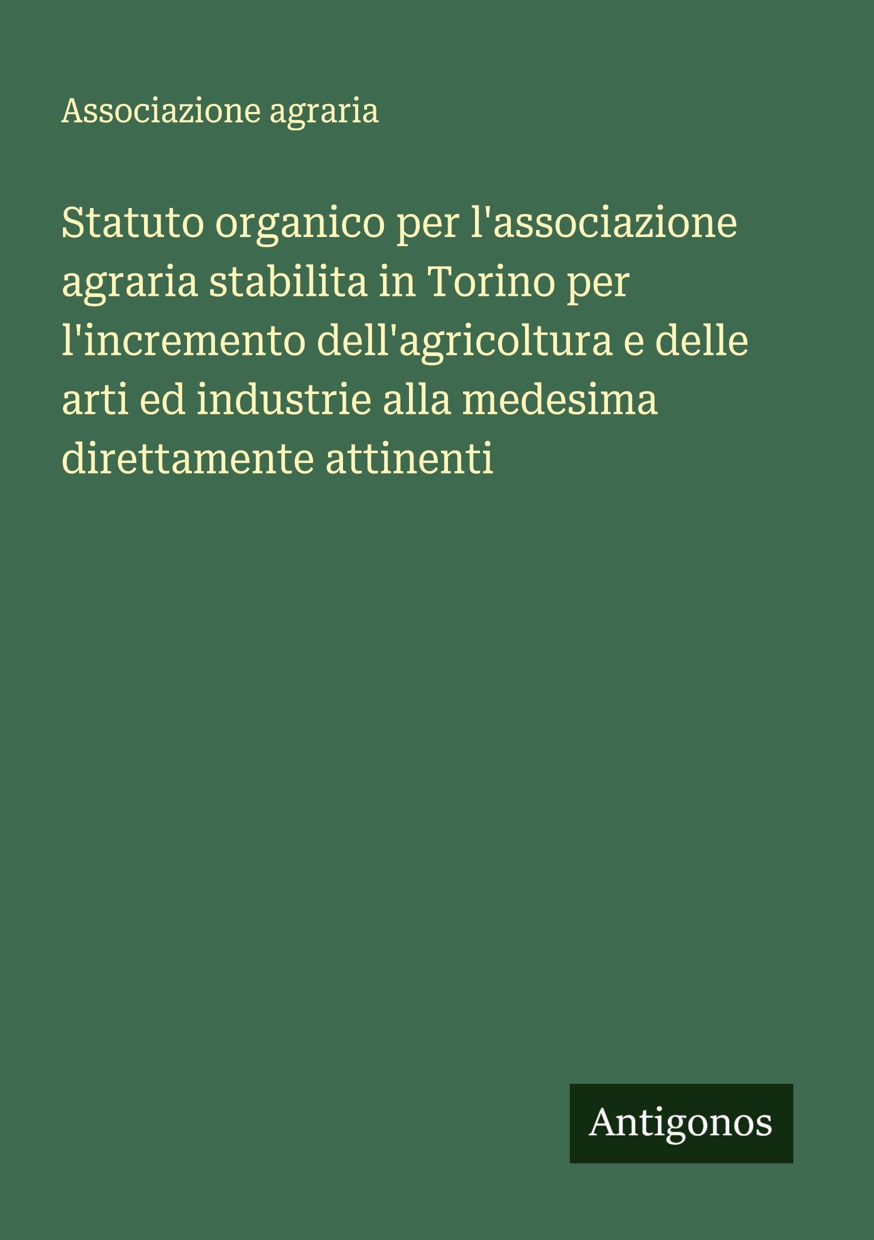 Statuto organico per l'associazione agraria stabilita in Torino per l'incremento dell'agricoltura e delle arti ed industrie alla medesima direttamente attinenti Classics