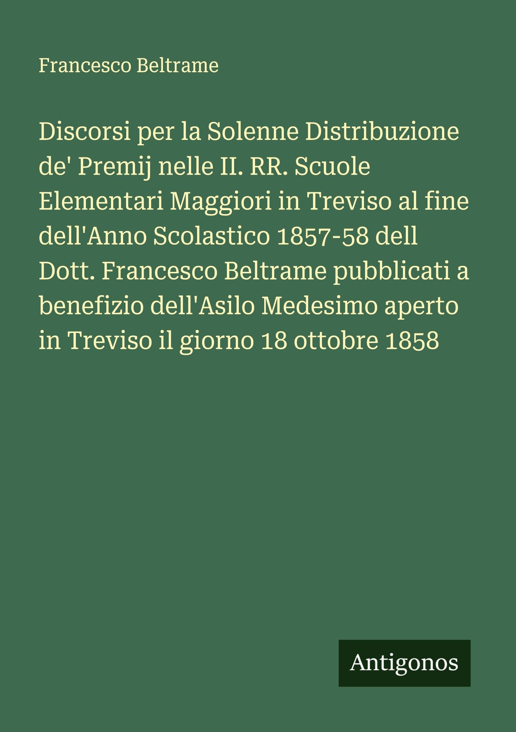 Discorsi per la Solenne Distribuzione de' Premij nelle II. RR. Scuole Elementari Maggiori in Treviso al fine dell'Anno Scolastico 1857-58 dell Dott. Francesco Beltrame pubblicati a benefizio dell'Asilo Medesimo aperto in Treviso il giorno 18 ottobre 1858 Classics
