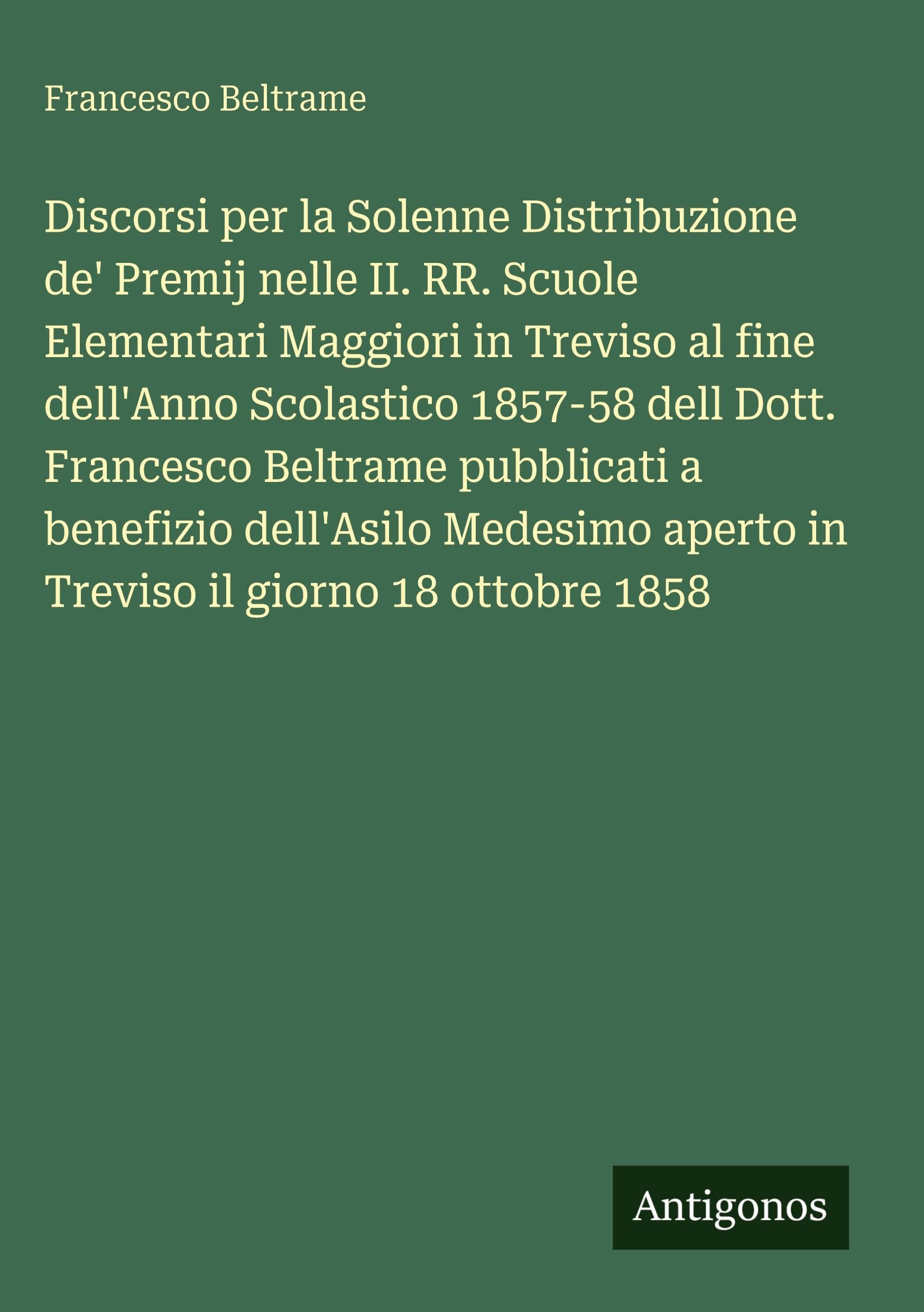 Discorsi per la Solenne Distribuzione de' Premij nelle II. RR. Scuole Elementari Maggiori in Treviso al fine dell'Anno Scolastico 1857-58 dell Dott. Francesco Beltrame pubblicati a benefizio dell'Asilo Medesimo aperto in Treviso il giorno 18 ottobre 1858 Contemporary literature