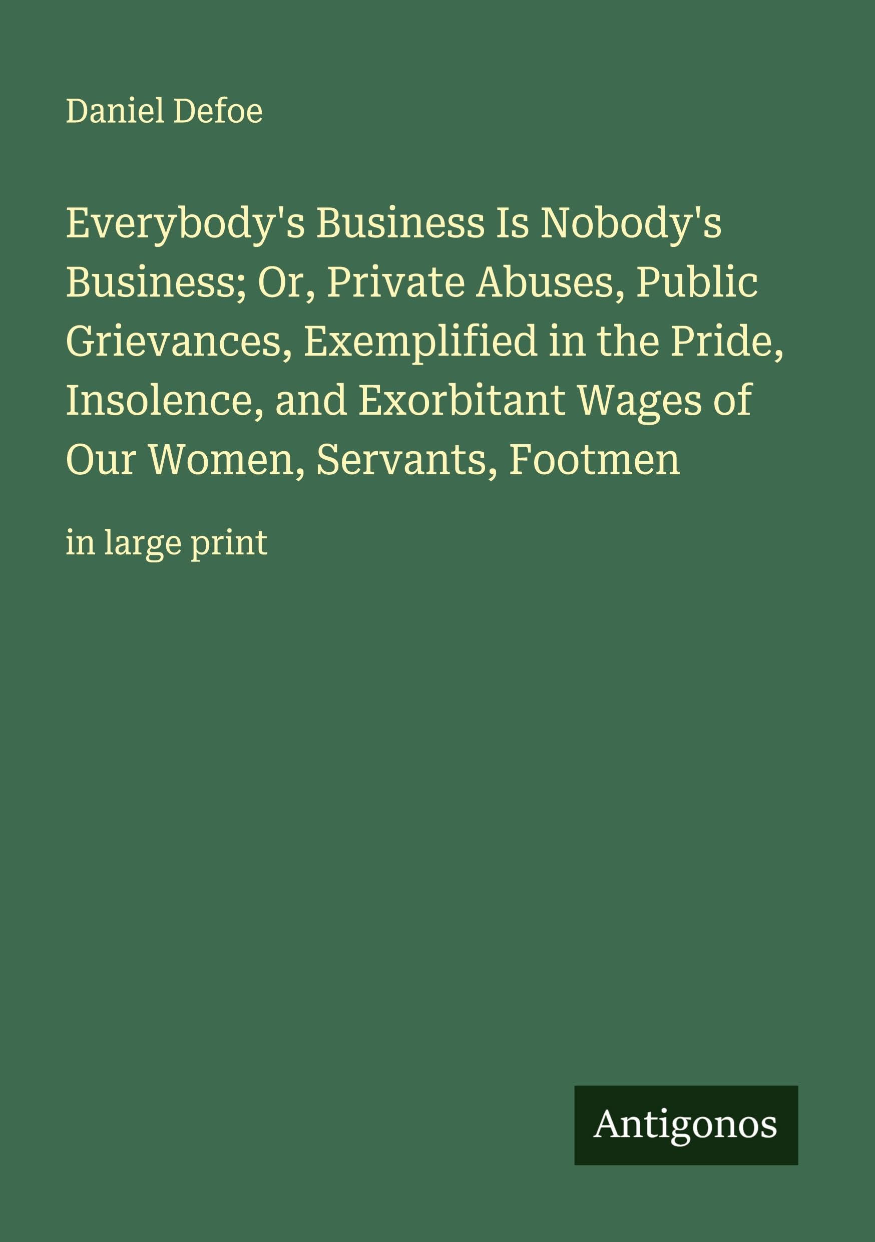 Everybody's Business Is Nobody's Business; Or, Private Abuses, Public Grievances, Exemplified in the Pride, Insolence, and Exorbitant Wages of Our Women, Servants, Footmen Classics