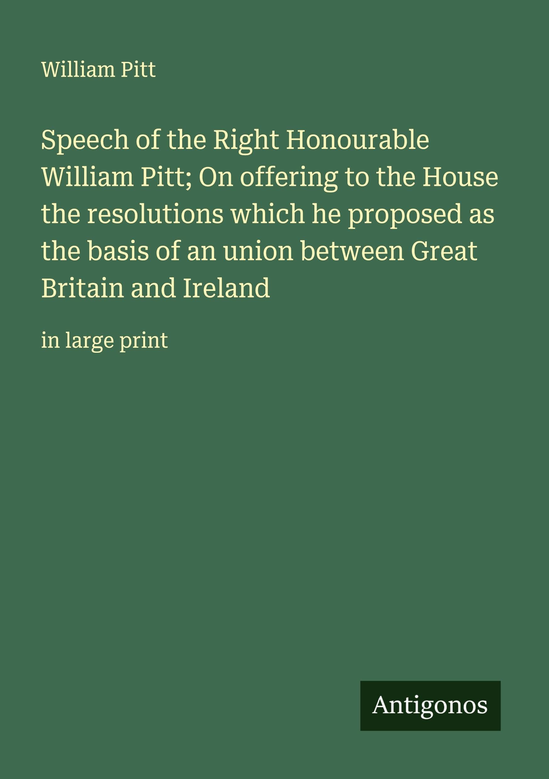 Speech of the Right Honourable William Pitt; On offering to the House the resolutions which he proposed as the basis of an union between Great Britain and Ireland Classics