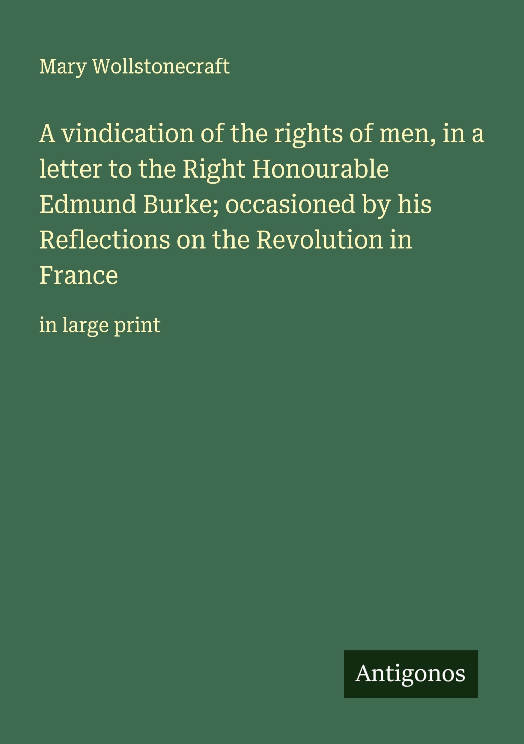 A vindication of the rights of men, in a letter to the Right Honourable Edmund Burke; occasioned by his Reflections on the Revolution in France Classics