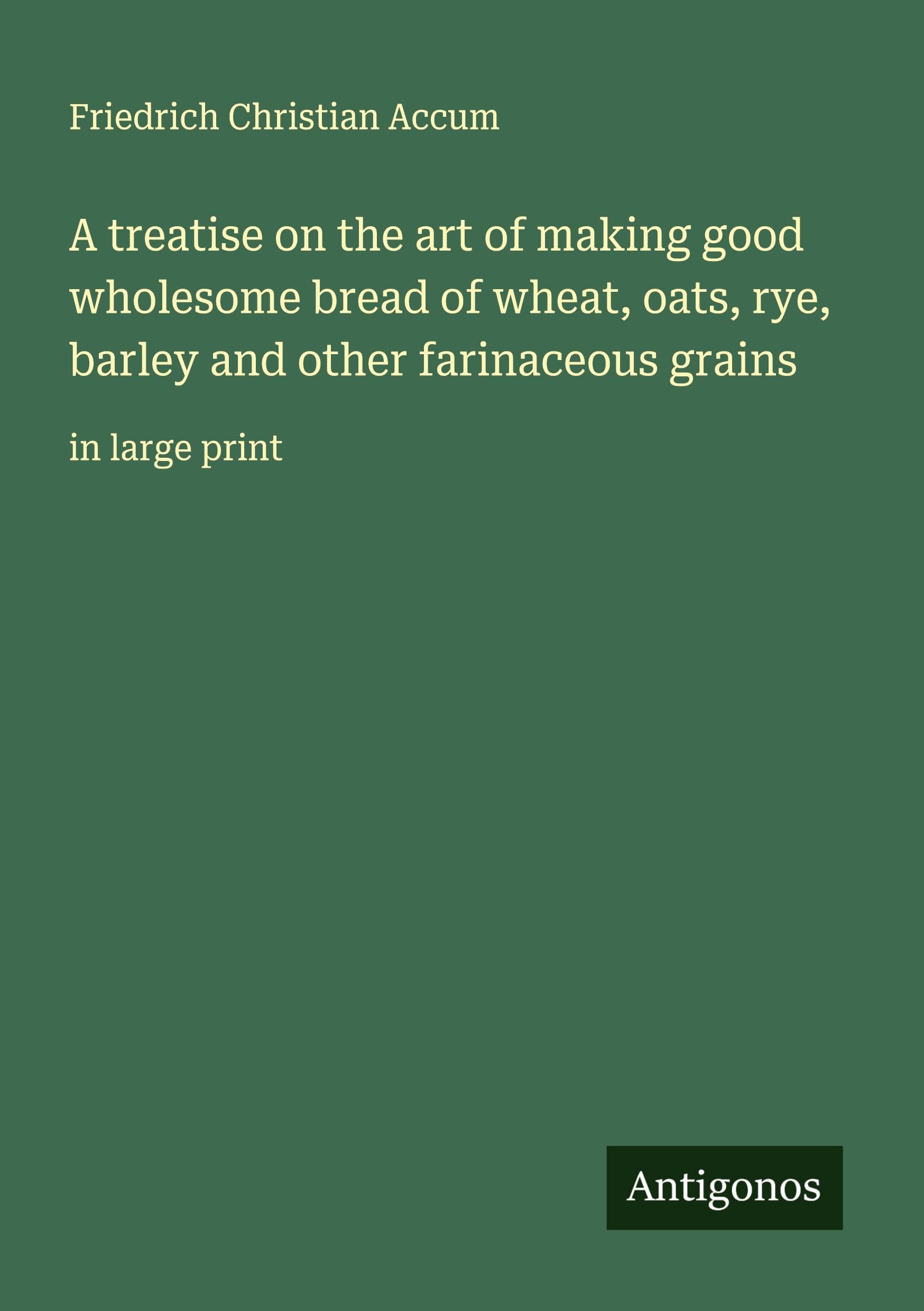A treatise on the art of making good wholesome bread of wheat, oats, rye, barley and other farinaceous grains Classics