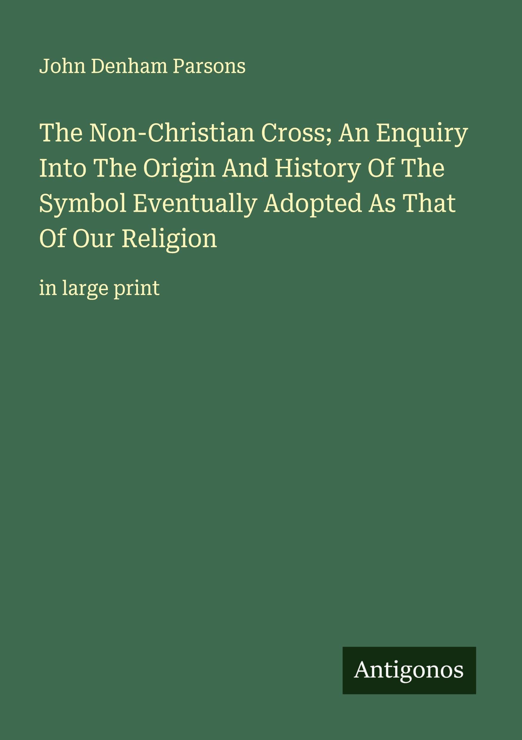 The Non-Christian Cross; An Enquiry Into The Origin And History Of The Symbol Eventually Adopted As That Of Our Religion Classics