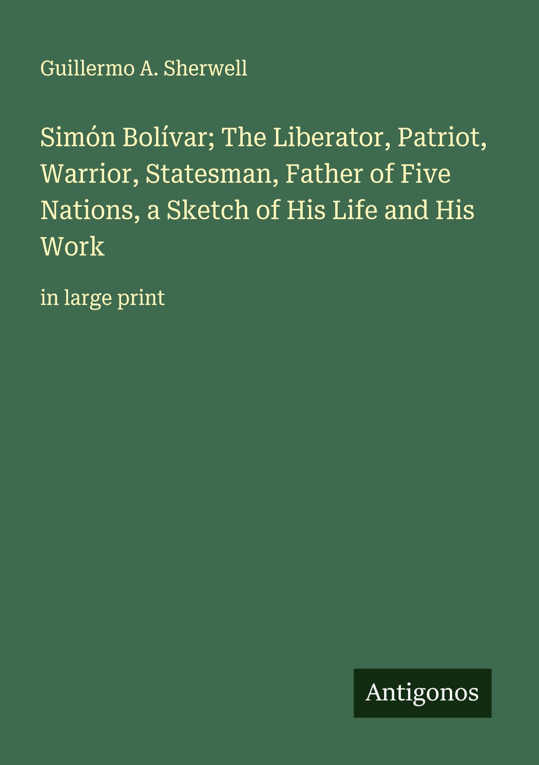 Simón Bolívar; The Liberator, Patriot, Warrior, Statesman, Father of Five Nations, a Sketch of His Life and His Work Classics