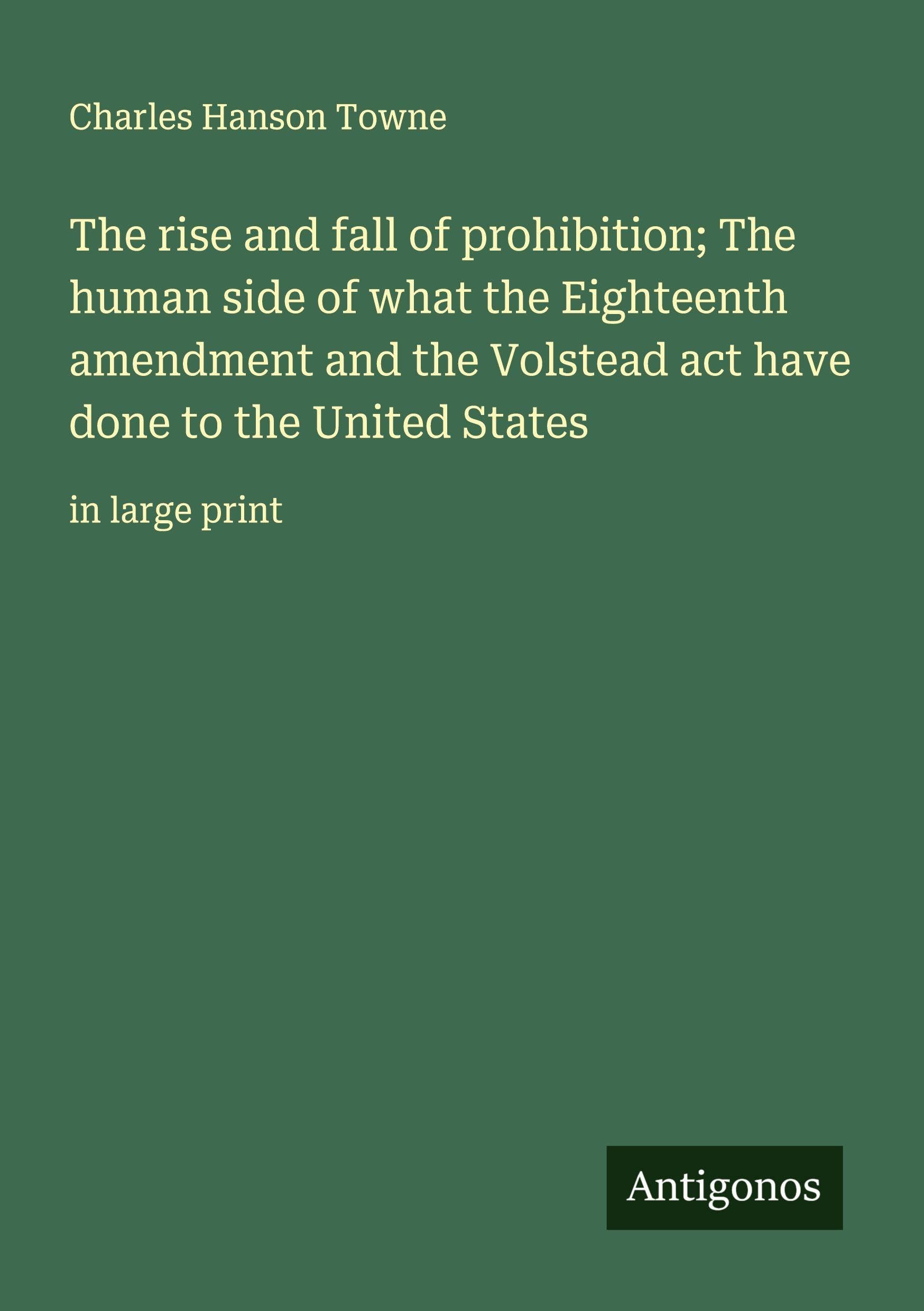 The rise and fall of prohibition; The human side of what the Eighteenth amendment and the Volstead act have done to the United States Classics