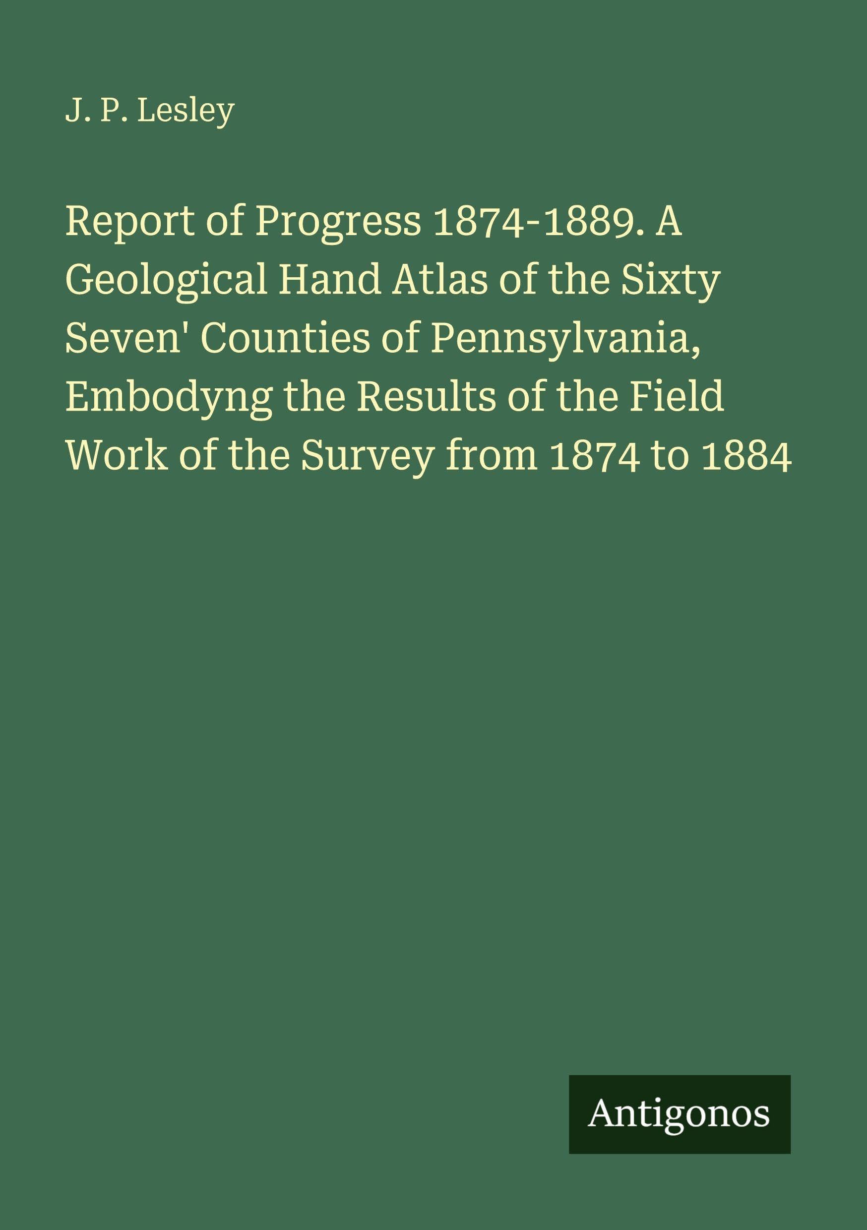 Report of Progress 1874-1889. A Geological Hand Atlas of the Sixty Seven' Counties of Pennsylvania, Embodyng the Results of the Field Work of the Survey from 1874 to 1884 Classics