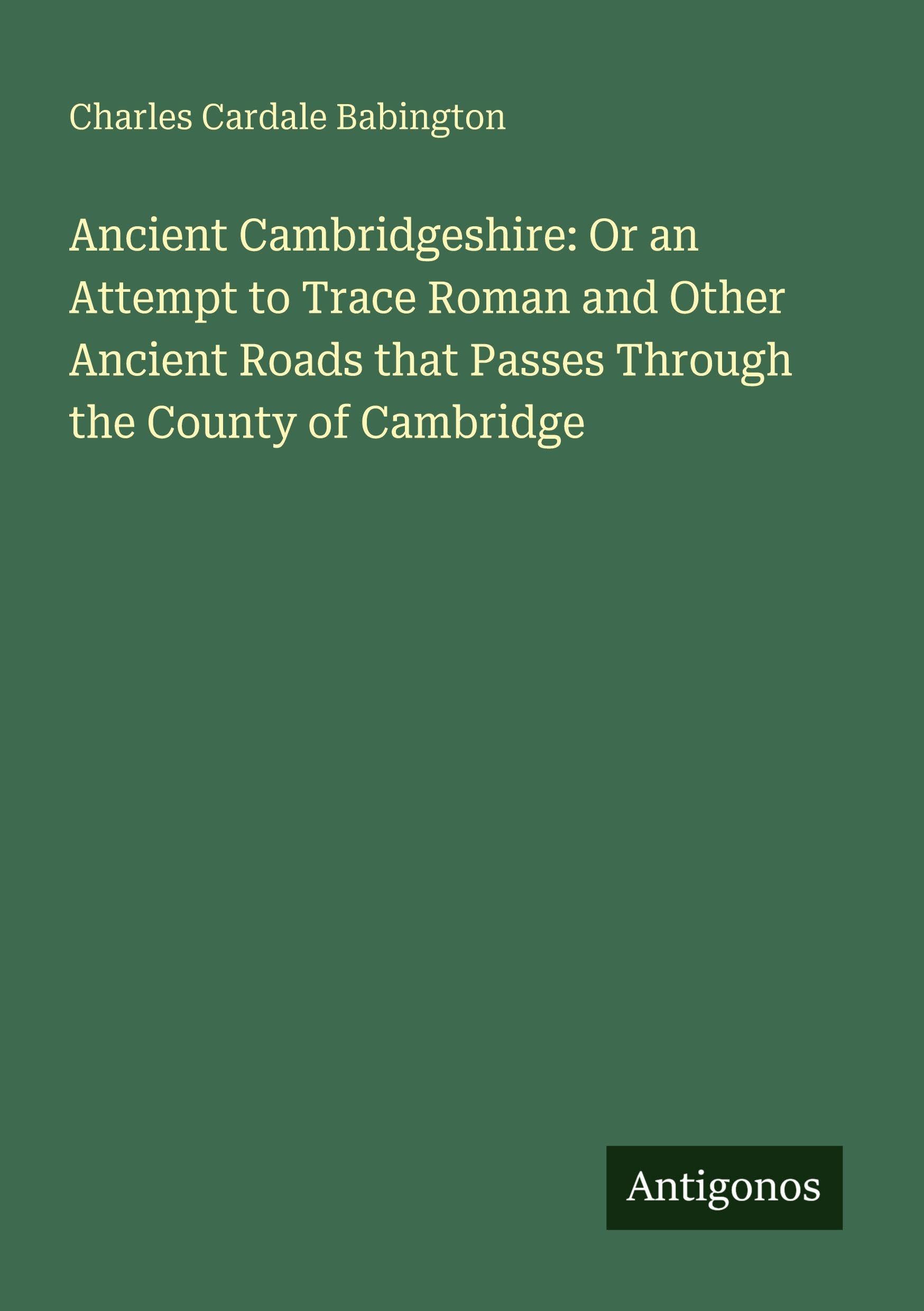 Ancient Cambridgeshire: Or an Attempt to Trace Roman and Other Ancient Roads that Passes Through the County of Cambridge Classics