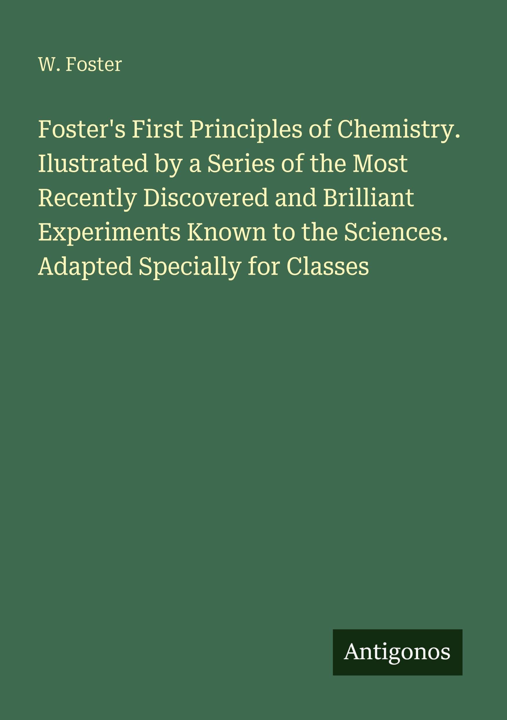 Foster's First Principles of Chemistry. Ilustrated by a Series of the Most Recently Discovered and Brilliant Experiments Known to the Sciences. Adapted Specially for Classes Classics