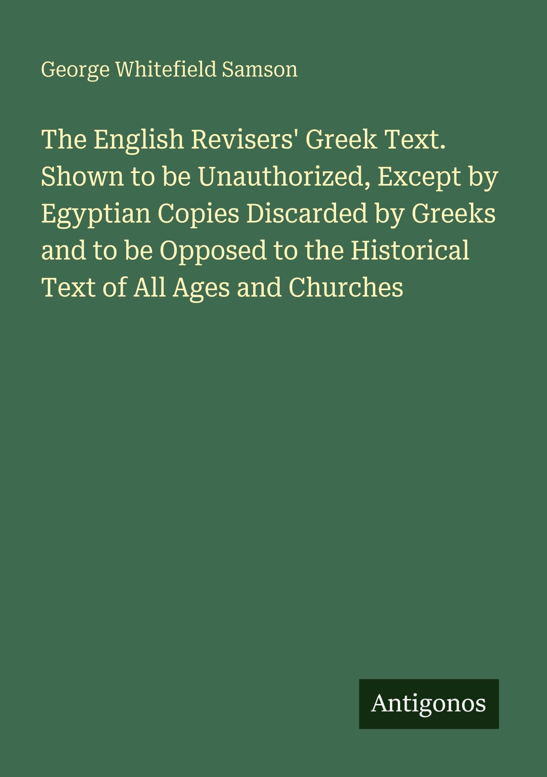 The English Revisers' Greek Text. Shown to be Unauthorized, Except by Egyptian Copies Discarded by Greeks and to be Opposed to the Historical Text of All Ages and Churches Classics