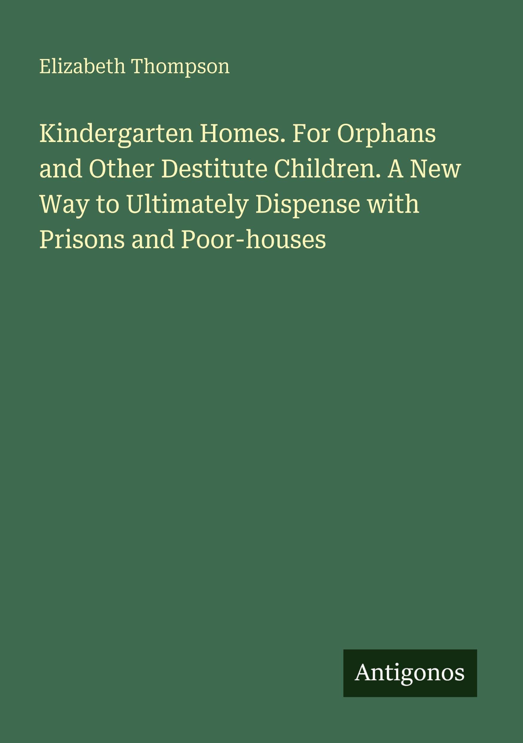 Kindergarten Homes. For Orphans and Other Destitute Children. A New Way to Ultimately Dispense with Prisons and Poor-houses Classics