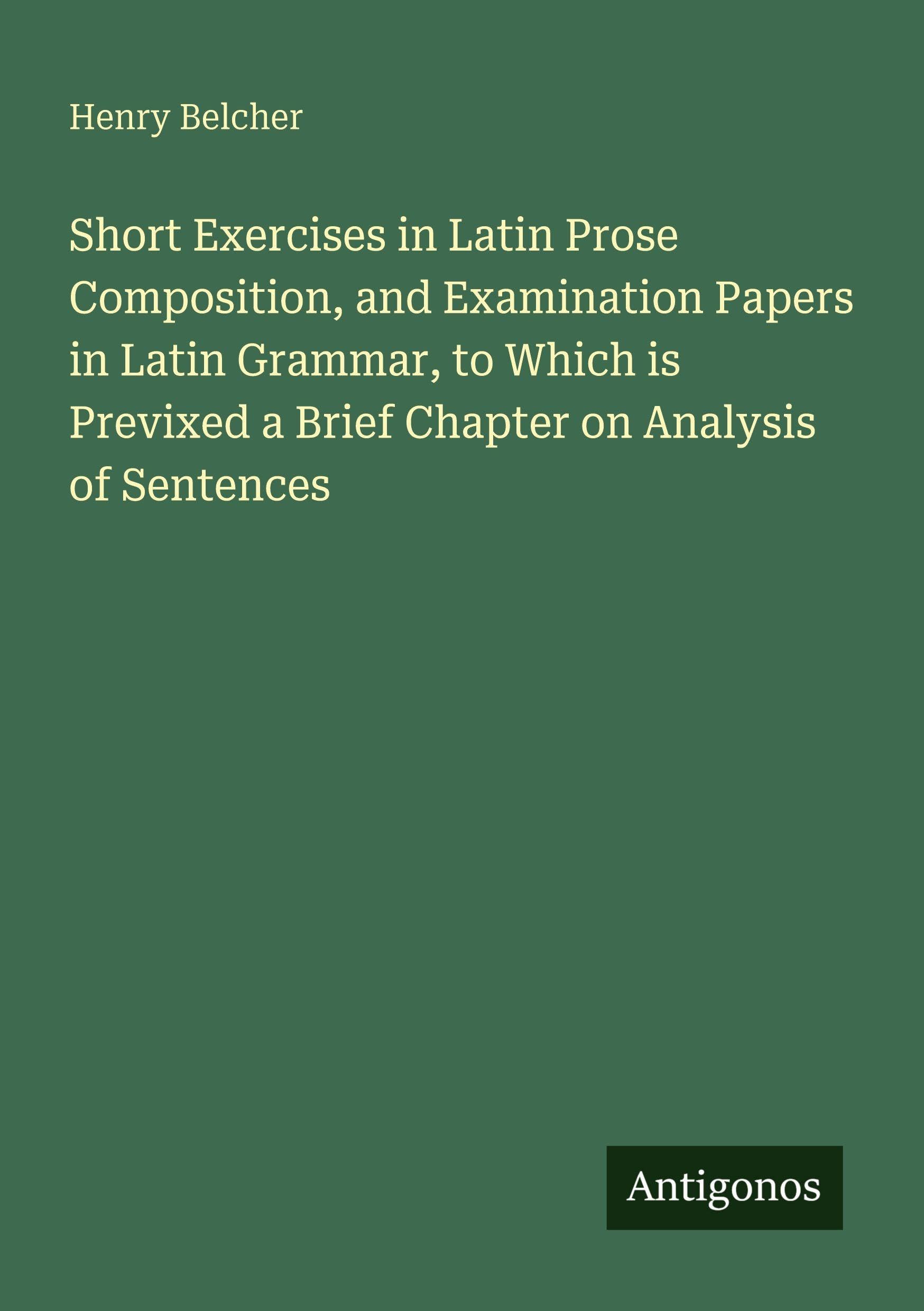 Short Exercises in Latin Prose Composition, and Examination Papers in Latin Grammar, to Which is Previxed a Brief Chapter on Analysis of Sentences Classics