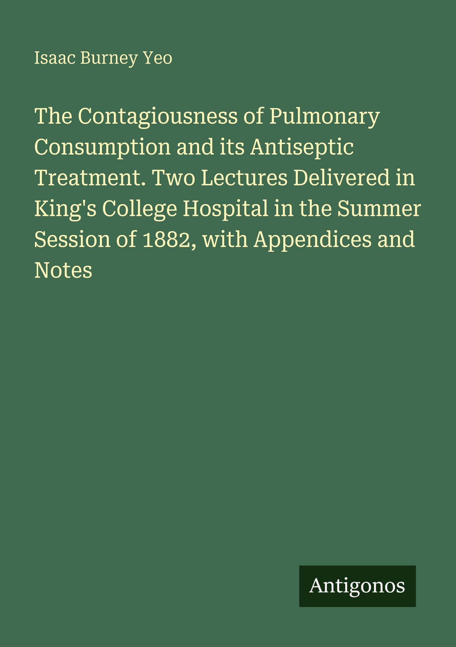 The Contagiousness of Pulmonary Consumption and its Antiseptic Treatment. Two Lectures Delivered in King's College Hospital in the Summer Session of 1882, with Appendices and Notes Classics