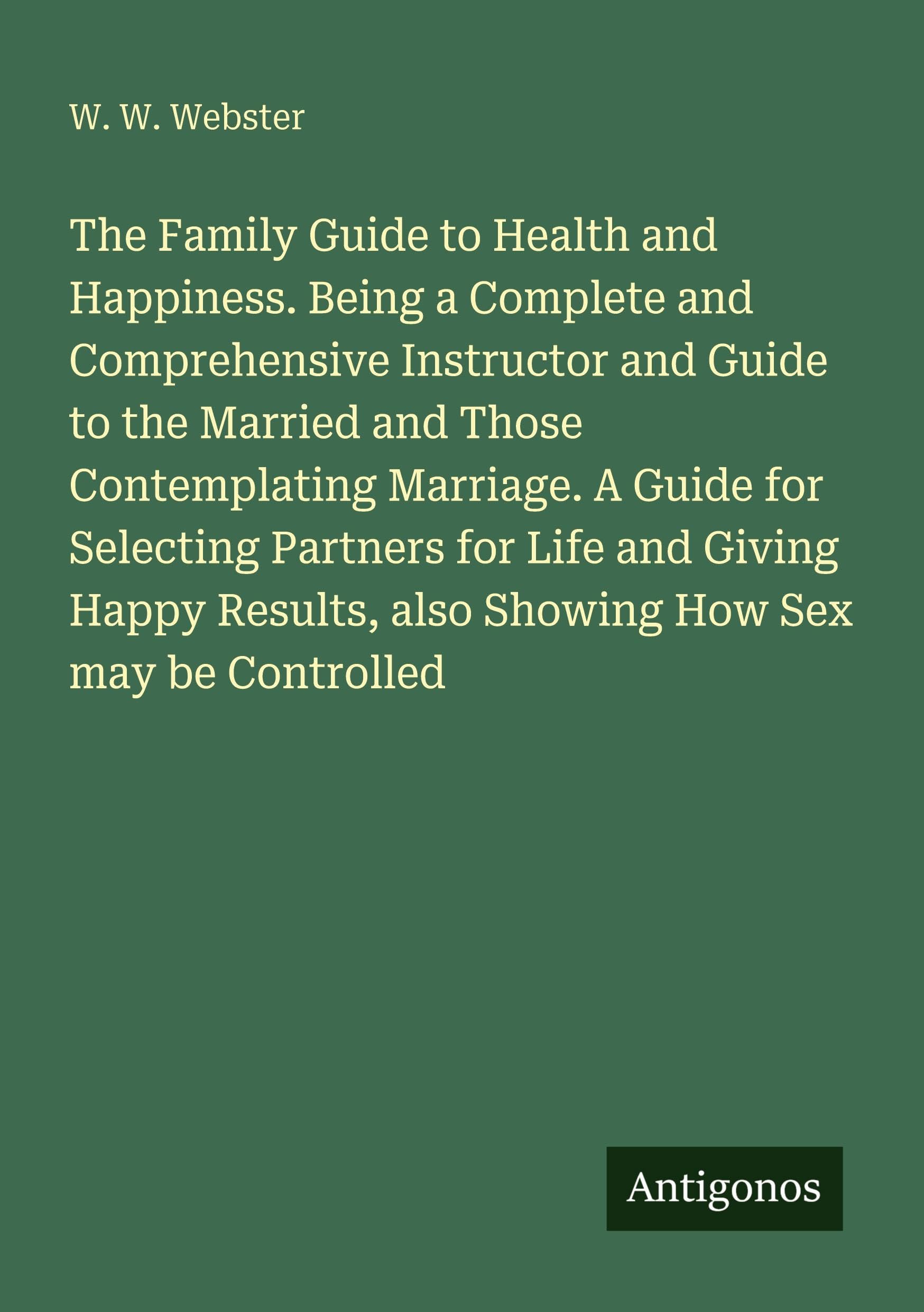 The Family Guide to Health and Happiness. Being a Complete and Comprehensive Instructor and Guide to the Married and Those Contemplating Marriage. A Guide for Selecting Partners for Life and Giving Happy Results, also Showing How Sex may be Controlled Classics